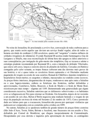 Figura 3 – As rotas tomadas pelos cruzados (séculos XII e XIII)
No reino de Jerusalém, foi proclamada a arrière-ban, convocação de toda a nobreza para a
guerra, que reuniu assim aqueles que deviam um serviço feudal regular, além de todos os
homens em idade de combater (1.200 cavaleiros, quatro mil “sargentos” e muitos milhares de
soldados irregulares de infantaria). O conde Raymond III aceitou render homenagem a Guy de
Lusignan e a Sibylle, mas essa reconciliação de última hora não apagou os ódios anteriores e
suas conseqüências; por instigação do grão-mestre dos templários, Guy se recusou a adotar a
estratégia prudente recomendada por Raymond III e, com a intenção de defender Tiberíades,
que estava sob cerco, lançou o exército através do planalto da Galiléia. Cercadas em Hattim e
esmagadas pelo calor reinante, as tropas francas sofreram uma das derrotas mais graves de
sua história; o rei e quase todos os cavaleiros foram capturados e só libertados mediante
pagamento de resgate ou cessão de seus castelos; Renaud de Châtillon e duzentos templários e
hospitalários foram mortos; os sargentos e infantes, massacrados ou vendidos como escravos.
As praças-fortes interiores, desguarnecidas de tropas, renderam-se uma após outra a Saladino
ou a seus lugares-tenentes, embora as fortalezas das fronteiras, melhor defendidas e
aprovisionadas, Castelnovo, Safete, Beauvoir, o Krak de Moabe e o Krak de Monte Real,
resistissem por mais tempo – algumas até 1189. Demonstrando uma generosidade que alguns
consideraram excessiva, Saladino autorizou que os defensores sobreviventes e os habitantes
civis se refugiassem em Tiro para retornar ao Ocidente. Em Jerusalém, depois de ter resistido
a um assédio de seis dias, Balian d’Ibelin negociou uma rendição honrada e o resgate de um
terço da população em troca de trinta mil besantes (2 de outubro de 1187). Com a permissão
dada aos latinos para que a evacuassem, Jerusalém não passou por quaisquer violências que
pudessem ser comparadas com as cometidas pelos cristãos em 1099.
No outono, Saladino já se apoderara também de grande número de praças-fortes costeiras
(São João d’Acre, Toron, Sidon, Beirute e Ascalon), mas fracassara em seu assalto a Tiro,
defendida por Conrad de Montferrat, que chegara inesperadamente de Constantinopla.
Desapontados por essa derrota e inquietos pela aproximação do inverno, os contingentes
 