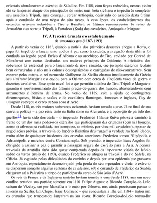 orientais abandonaram o exército de Saladino. Em 1188, com forças reduzidas, mesmo assim
ele se lançou ao ataque dos principados do norte: uma frota siciliana o impediu de completar
seu assédio a Trípoli, mas conseguiu cercar Antioquia, desistindo do assédio desta última
após a conclusão de uma trégua de oito meses. A essa época, os estabelecimentos dos
cruzados estavam reduzidos a Tiro e Beaufort, os últimos remanescentes do reino de
Jerusalém e ao norte, a Trípoli, à Fortaleza (Krak) dos cavaleiros, Antioquia e Margate.
IV. A Terceira Cruzada e o estabelecimento
de um status quo (1187-1193)
A partir do verão de 1187, quando a notícia dos primeiros desastres chegou a Roma, o
papa foi impelido a lançar tanto apelos à paz como à cruzada; a pregação desta última foi
confiada ao legado papal Enrico d’Albano e ao arcebispo de Tiro, enviado por Conrad de
Montferrat com cartas destinadas aos maiores príncipes do Ocidente. A iniciativa dos
soberanos foi essencial para o lançamento da nova cruzada, que justapôs exércitos feudais
bem estruturados e não mais colunas desorganizadas e carregadas de não-combatentes. Sem
esperar pelos outros, o rei normando Guilherme da Sicília chamou imediatamente da Grécia
seu almirante Margarit e o enviou para o Oriente com cerca de cinqüenta vasos de guerra e
duzentos cavaleiros. Esse apoio naval foi o que permitiu a defesa de Tiro, Trípoli e Margate e
garantiu o aprovisionamento das últimas praças-de-guerra dos francos, abastecendo-os com
armamentos e homens de armas. No verão de 1189, com a ajuda de contingentes
dinamarqueses, frísios e saxões e de cavaleiros flamengos, franceses e ingleses, Guy de
Lusignan começou o cerco de São João d’Acre.
Desde 1188, os três maiores soberanos ocidentais haviam tomado a cruz. Já no final de sua
carreira política – a paz reina tanto na Itália como na Alemanha, e a oposição do partido dos
guelfos21 havia sido derrotada – o imperador Frederico I Barba-Ruiva pôs-se a caminho à
frente de um dos mais poderosos exércitos que participaram das cruzadas (cem mil homens,
como se afirmou; na realidade, era composto, no mínimo, por vinte mil cavaleiros). Apesar de
negociações prévias, a travessia do Império Bizantino deu margem a verdadeiras hostilidades,
muito além de quaisquer incidentes das cruzadas anteriores: Frederico tomou Filipópolis e
Adrianópolis e marchou contra Constantinopla. Sob pressão, o imperador Isaac Angelos foi
obrigado a assinar a paz e garantir a passagem segura do exército para a Ásia. A penosa
travessia da Anatólia tinha sido quase completada depois da importante vitória de Icônio
sobre os turcos (maio de 1190), quando Frederico se afogou na travessia do rio Salefe, na
Cilícia. Já esgotado pelas dificuldades do caminho e depois por uma epidemia que grassava
em Antioquia, especialmente desencorajado pela perda de seu imperador e chefe, o exército
se dispersou; somente algumas centenas de cavaleiros, sob o comando de Frederico da Suábia
chegaram até a Palestina a tempo de participar do cerco de São João d’Acre.
Os reis da França e da Inglaterra também haviam tomado a cruz desde 1188, mas um novo
conflito retardou sua partida; somente em 1190 Felipe Augusto e Ricardo Coração-de-Leão
saíram de Vézelay, um por Marselha e o outro por Gênova, mas ainda precisaram passar o
inverno na Sicília. Em Chipre, Isaac Comneno – que conquistara a ilha em 1184 – tratou mal
os cruzados que tempestades lançaram na sua costa. Ricardo Coração-de-Leão tomou-lhe
 