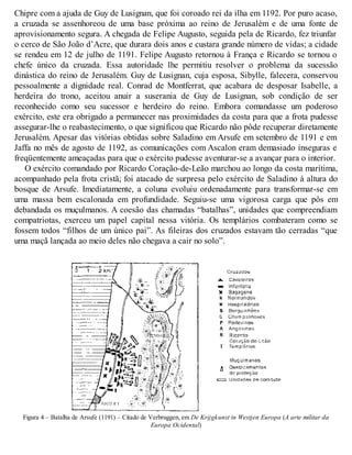 Chipre com a ajuda de Guy de Lusignan, que foi coroado rei da ilha em 1192. Por puro acaso,
a cruzada se assenhoreou de uma base próxima ao reino de Jerusalém e de uma fonte de
aprovisionamento segura. A chegada de Felipe Augusto, seguida pela de Ricardo, fez triunfar
o cerco de São João d’Acre, que durara dois anos e custara grande número de vidas; a cidade
se rendeu em 12 de julho de 1191. Felipe Augusto retornou à França e Ricardo se tornou o
chefe único da cruzada. Essa autoridade lhe permitiu resolver o problema da sucessão
dinástica do reino de Jerusalém. Guy de Lusignan, cuja esposa, Sibylle, falecera, conservou
pessoalmente a dignidade real. Conrad de Montferrat, que acabara de desposar Isabelle, a
herdeira do trono, aceitou anuir a suserania de Guy de Lusignan, sob condição de ser
reconhecido como seu sucessor e herdeiro do reino. Embora comandasse um poderoso
exército, este era obrigado a permanecer nas proximidades da costa para que a frota pudesse
assegurar-lhe o reabastecimento, o que significou que Ricardo não pôde recuperar diretamente
Jerusalém. Apesar das vitórias obtidas sobre Saladino em Arsufe em setembro de 1191 e em
Jaffa no mês de agosto de 1192, as comunicações com Ascalon eram demasiado inseguras e
freqüentemente ameaçadas para que o exército pudesse aventurar-se a avançar para o interior.
O exército comandado por Ricardo Coração-de-Leão marchou ao longo da costa marítima,
acompanhado pela frota cristã; foi atacado de surpresa pelo exército de Saladino à altura do
bosque de Arsufe. Imediatamente, a coluna evoluiu ordenadamente para transformar-se em
uma massa bem escalonada em profundidade. Seguiu-se uma vigorosa carga que pôs em
debandada os muçulmanos. A coesão das chamadas “batalhas”, unidades que compreendiam
compatriotas, exerceu um papel capital nessa vitória. Os templários combateram como se
fossem todos “filhos de um único pai”. As fileiras dos cruzados estavam tão cerradas “que
uma maçã lançada ao meio deles não chegava a cair no solo”.
Figura 4 – Batalha de Arsufe (1191) – Citado de Verbruggen, em De Krijgkunst in Westjen Europa (A arte militar da
Europa Ocidental)
 