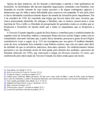Apesar de duas tentativas, ele foi forçado a interromper a marcha a vinte quilômetros de
Jerusalém. As hostilidades não haviam impedido negociações constantes com Saladino; este
dispunha na ocasião somente de suas tropas pessoais e de alguns contingentes egípcios e
damascenos que ele tinha a maior dificuldade para conservar em campanha. O zelo pela jihad
se havia abrandado consideravelmente depois da tomada de Jerusalém pelos muçulmanos. Em
2 de setembro de 1192, foi concluída uma trégua que deveria durar três anos; Ascalon, que
estava praticamente demolida, foi entregue a Saladino, mas os francos conservaram a costa
marítima de Tiro a Jaffa e a liberdade de peregrinação foi garantida a todos os cristãos que se
dirigissem a Jerusalém, do mesmo modo que a todos os muçulmanos que se dirigissem a
Meca.
A Terceira Cruzada impediu a queda da Síria franca e contribuiu para o estabelecimento do
segundo reino de Jerusalém, embora a monarquia franca devesse acertar longas contas com as
comunidades mercantis italianas que, a partir desse momento, passaram a gozar de privilégios
consideráveis (veja a seguir, na p. 111) em recompensa por seu apoio. O também chamado
reino de Acre certamente fora reduzido a uma fímbria costeira, mas esta era muito mais fácil
de defender do que os territórios anteriores, bem mais extensos. Os estabelecimentos latinos
passaram a ser um elemento aceito de bom grado pela dinastia dos ayubidas, sucessores de
Saladino (falecido em 1193), que renovaram a trégua em diversas ocasiões. O status quo
estabelecido pela intervenção da Terceira Cruzada iria durar ainda quase um século.
13. Veja adiante, no Capítulo V. (N.A.)
14. História anônima da Primeira Cruzada. (N.A.)
15. “Campo de sangue”, em latim no original. (N.T.)
16. Embora pouco conhecida, Bilbeis permanece até hoje com o nome árabe de Bilbes e copta de Felbs, sendo um baluarte
desse ramo do cristianismo; a cidade é de pequenas dimensões, mas densamente povoada, com trezentos mil habitantes. (N.T.)
17. Veja o quadro genealógico mais adiante, na p. 73. (N.A.)
18. Originário do Poitou francês. Leia-se “poatevino”. (N.T.)
19. Hoje o noroeste do Iraque. (N.T.)
20. “Pretexto para a guerra”, em latim no original. (N.T.)
21. Favorável às pretensões materiais do papado. (N.T.)
 
