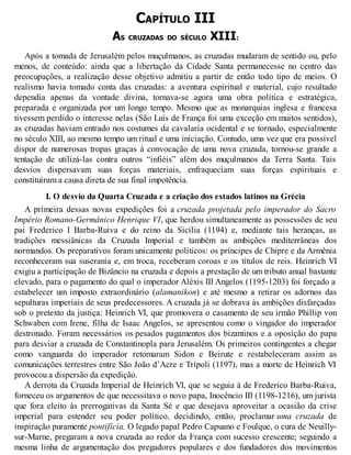 CAPÍTULO III
AS CRUZADAS DO SÉCULO XIII:
Após a tomada de Jerusalém pelos muçulmanos, as cruzadas mudaram de sentido ou, pelo
menos, de conteúdo: ainda que a libertação da Cidade Santa permanecesse no centro das
preocupações, a realização desse objetivo admitiu a partir de então todo tipo de meios. O
realismo havia tomado conta das cruzadas: a aventura espiritual e material, cujo resultado
dependia apenas da vontade divina, tornava-se agora uma obra política e estratégica,
preparada e organizada por um longo tempo. Mesmo que as monarquias inglesa e francesa
tivessem perdido o interesse nelas (São Luís de França foi uma exceção em muitos sentidos),
as cruzadas haviam entrado nos costumes da cavalaria ocidental e se tornado, especialmente
no século XIII, ao mesmo tempo um ritual e uma iniciação. Contudo, uma vez que era possível
dispor de numerosas tropas graças à convocação de uma nova cruzada, tornou-se grande a
tentação de utilizá-las contra outros “infiéis” além dos muçulmanos da Terra Santa. Tais
desvios dispersavam suas forças materiais, enfraqueciam suas forças espirituais e
constituíram a causa direta de sua final impotência.
I. O desvio da Quarta Cruzada e a criação dos estados latinos na Grécia
A primeira dessas novas expedições foi a cruzada projetada pelo imperador do Sacro
Império Romano-Germânico Henrique VI, que herdou simultaneamente as possessões de seu
pai Frederico I Barba-Ruiva e do reino da Sicília (1194) e, mediante tais heranças, as
tradições messiânicas da Cruzada Imperial e também as ambições mediterrâneas dos
normandos. Os preparativos foram unicamente políticos: os príncipes de Chipre e da Armênia
reconheceram sua suserania e, em troca, receberam coroas e os títulos de reis. Heinrich VI
exigiu a participação de Bizâncio na cruzada e depois a prestação de um tributo anual bastante
elevado, para o pagamento do qual o imperador Aléxis III Angelos (1195-1203) foi forçado a
estabelecer um imposto extraordinário (alamanikon) e até mesmo a retirar os adornos das
sepulturas imperiais de seus predecessores. A cruzada já se dobrava às ambições disfarçadas
sob o pretexto da justiça: Heinrich VI, que promovera o casamento de seu irmão Phillip von
Schwaben com Irene, filha de Isaac Angelos, se apresentou como o vingador do imperador
destronado. Foram necessários os pesados pagamentos dos bizantinos e a oposição do papa
para desviar a cruzada de Constantinopla para Jerusalém. Os primeiros contingentes a chegar
como vanguarda do imperador retomaram Sidon e Beirute e restabeleceram assim as
comunicações terrestres entre São João d’Acre e Trípoli (1197), mas a morte de Heinrich VI
provocou a dispersão da expedição.
A derrota da Cruzada Imperial de Heinrich VI, que se seguia à de Frederico Barba-Ruiva,
forneceu os argumentos de que necessitava o novo papa, Inocêncio III (1198-1216), um jurista
que fora eleito às prerrogativas da Santa Sé e que desejava aproveitar a ocasião da crise
imperial para estender seu poder político, decidindo, então, proclamar uma cruzada de
inspiração puramente pontifícia. O legado papal Pedro Capuano e Foulque, o cura de Neuilly-
sur-Marne, pregaram a nova cruzada ao redor da França com sucesso crescente; seguindo a
mesma linha de argumentação dos pregadores populares e dos fundadores dos movimentos
 