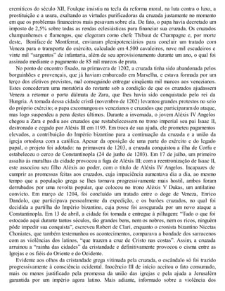 eremíticos do século XII, Foulque insistiu na tecla da reforma moral, na luta contra o luxo, a
prostituição e a usura, exaltando as virtudes purificadoras da cruzada justamente no momento
em que os problemas financeiros mais pesavam sobre ela. De fato, o papa havia decretado um
imposto de 2,5% sobre todas as rendas eclesiásticas para financiar sua cruzada. Os cruzados
champanhenses e flamengos, que elegeram como chefe Thibaut de Champagne e, por morte
deste, Boniface de Montferrat, enviaram plenipotenciários para concluir um tratado com
Veneza para o transporte do exército, calculado em 4.500 cavaleiros, nove mil escudeiros e
vinte mil “sargentos” de infantaria, além de seu aprovisionamento durante um ano, o qual foi
assinado mediante o pagamento de 85 mil marcos de prata.
No ponto de encontro fixado, na primavera de 1202, a cruzada tinha sido abandonada pelos
borguinhões e provençais, que já haviam embarcado em Marselha, e estava formada por um
terço dos efetivos previstos, mal conseguindo entregar cinqüenta mil marcos aos venezianos.
Estes concederam uma moratória do restante sob a condição de que os cruzados ajudassem
Veneza a retomar o porto dálmata de Zara, que lhes havia sido conquistado pelo rei da
Hungria. A tomada dessa cidade cristã (novembro de 1202) levantou grandes protestos no seio
do próprio exército; o papa excomungou os venezianos e cruzados que participaram do ataque,
mas logo suspendeu a pena destes últimos. Durante a invernada, o jovem Aléxis IV Angelos
chegou a Zara e pediu aos cruzados que restabelecessem no trono imperial seu pai Isaac II,
destronado e cegado por Aléxis III em 1195. Em troca de sua ajuda, ele prometeu pagamentos
elevados, a contribuição do Império bizantino para a continuação da cruzada e a união da
igreja ortodoxa com a católica. Apesar da oposição de uma parte do exército e do legado
papal, o projeto foi adotado: na primavera de 1203, a cruzada conquistou a ilha de Corfu e
estabeleceu o cerco de Constantinopla (24 de junho de 1203). Em 17 de julho, um primeiro
assalto às muralhas da cidade provocou a fuga de Aléxis III; com a reentronização de Isaac II,
este associou seu filho Aléxis ao poder, com o título de Aléxis IV Angelos. Incapazes de
cumprir as promessas feitas aos cruzados, cuja impaciência aumentava dia a dia, ao mesmo
tempo que a população grega se lhes tornava progressivamente mais hostil, ambos foram
derrubados por uma revolta popular, que colocou no trono Aléxis V Dukas, um antilatino
convicto. Em março de 1204, foi concluído um tratado entre o doge de Veneza, Enrico
Dandolo, que participava pessoalmente da expedição, e os barões cruzados, no qual foi
decidida a partilha do Império bizantino, cuja posse foi assegurada por um novo ataque a
Constantinopla. Em 13 de abril, a cidade foi tomada e entregue à pilhagem: “Tudo o que foi
estocado aqui durante tantos séculos, tão grandes bens, nem os nobres, nem os ricos, ninguém
pôde impedir sua conquista”, escreveu Robert de Clari, enquanto o cronista bizantino Nicetas
Choniates, que também testemunhou os acontecimentos, comparava a bondade dos sarracenos
com as violências dos latinos, “que trazem a cruz de Cristo nas costas”. Assim, a cruzada
arruinou a “rainha das cidades” da cristandade e definitivamente provocou o cisma entre as
Igrejas e os fiéis do Oriente e do Ocidente.
Evidente aos olhos da cristandade grega vitimada pela cruzada, o escândalo só foi trazido
progressivamente à consciência ocidental. Inocêncio III de início aceitou o fato consumado,
mais ou menos justificado pela promessa da união das igrejas e pela ajuda a Jerusalém
garantida por um império agora latino. Mais adiante, informado sobre a violência dos
 