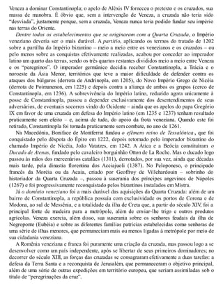 Veneza a dominar Constantinopla; o apelo de Aléxis IV forneceu o pretexto e os cruzados, sua
massa de manobra. É óbvio que, sem a intervenção de Veneza, a cruzada não teria sido
“desviada”, justamente porque, sem a cruzada, Veneza nunca teria podido fundar seu império
nas terras do Oriente.
Dentre todos os estabelecimentos que se originaram com a Quarta Cruzada, o Império
veneziano deveria ser o mais durável. A partitio, aplicando os termos do tratado de 1202
sobre a partilha do Império bizantino – meio a meio entre os venezianos e os cruzados – ou
pelo menos sobre as conquistas efetivamente realizadas, acabou por conceder ao imperador
latino um quarto das terras, sendo os três quartos restantes divididos meio a meio entre Veneza
e os “peregrinos”. O imperador germânico decidiu receber Constantinopla, a Trácia e o
noroeste da Ásia Menor, territórios que teve a maior dificuldade de defender contra os
ataques dos búlgaros (derrota de Andrinopla, em 1205), do Novo Império Grego de Nicéia
(derrota de Poimanenon, em 1225) e depois contra a aliança de ambos os grupos (cerco de
Constantinopla, em 1236). A sobrevivência do Império latino, reduzido agora unicamente à
posse de Constantinopla, passou a depender exclusivamente dos desentendimentos de seus
adversários, de eventuais socorros vindo do Ocidente – ainda que os apelos do papa Gregório
IX em favor de uma cruzada em defesa do Império latino (em 1235 e 1237) tenham resultado
praticamente sem efeito – e, acima de tudo, do apoio da frota veneziana. Quando este foi
retirado, Constantinopla foi tomada praticamente sem combate, no ano de 1261.
Na Macedônia, Boniface de Montferrat fundou o efêmero reino de Tessalônica , que foi
conquistado pelo déspota do Épiro em 1222, depois retomado pelo imperador bizantino do
chamado Império de Nicéia, João Vatatzes, em 1242. A Ática e a Beócia constituíram o
Ducado de Atenas, fundado pelo cavaleiro borguinhão Otton de La Roche. Mas o ducado logo
passou às mãos dos mercenários catalães (1311), derrotados, por sua vez, ainda que décadas
mais tarde, pela dinastia florentina dos Acciajuoli (1387). No Peloponeso, o principado
francês da Moréia ou da Acaia, criado por Geoffroy de Villehardouin – sobrinho do
historiador da Quarta Cruzada –, passou à suserania dos príncipes angevinos de Nápoles
(1267) e foi progressivamente reconquistado pelos bizantinos instalados em Mistra.
Já o domínio veneziano foi a mais durável das aquisições da Quarta Cruzada: além de um
bairro de Constantinopla, a república possuía com exclusividade os portos de Corona e de
Modona, ao sul de Messênia, e a totalidade da ilha de Creta que, a partir do século XIV, foi a
principal fonte de madeira para a metrópole, além de enviar-lhe trigo e outros produtos
agrícolas. Veneza exercia, além disso, sua suserania sobre os senhores feudais da ilha de
Negroponte (Eubéia) e sobre as diferentes famílias patrícias estabelecidas como senhoras de
uma série de ilhas menores, que permaneciam mais ou menos ligadas à metrópole por meio de
sua cidadania veneziana.
A Romênia veneziana e franca foi puramente uma criação da cruzada, mas passou logo a se
desenvolver como um país independente, após se libertar de seus primeiros dominadores; no
decorrer do século XIII, as forças das cruzadas se consagraram efetivamente a duas tarefas: a
defesa da Terra Santa e a reconquista de Jerusalém, que permaneceram o objetivo principal,
além de uma série de outras expedições em território europeu, que seriam assimiladas sob o
título de “peregrinações da cruz”.
 