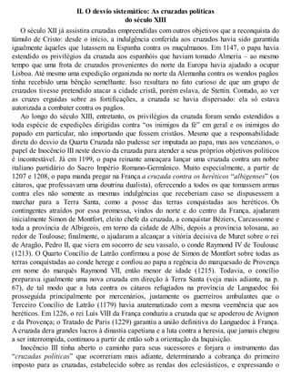 II. O desvio sistemático: As cruzadas políticas
do século XIII
O século XII já assistira cruzadas empreendidas com outros objetivos que a reconquista do
túmulo de Cristo: desde o início, a indulgência conferida aos cruzados havia sido garantida
igualmente àqueles que lutassem na Espanha contra os muçulmanos. Em 1147, o papa havia
estendido os privilégios da cruzada aos espanhóis que haviam tomado Almeria – ao mesmo
tempo que uma frota de cruzados provenientes do norte da Europa havia ajudado a ocupar
Lisboa. Até mesmo uma expedição organizada no norte da Alemanha contra os wendos pagãos
tinha recebido uma bênção semelhante. Isso resultara no fato curioso de que um grupo de
cruzados tivesse pretendido atacar a cidade cristã, porém eslava, de Stettin. Contudo, ao ver
as cruzes erguidas sobre as fortificações, a cruzada se havia dispersado: ela só estava
autorizada a combater contra os pagãos.
Ao longo do século XIII, entretanto, os privilégios da cruzada foram sendo estendidos a
toda espécie de expedições dirigidas contra “os inimigos da fé” em geral e os inimigos do
papado em particular, não importando que fossem cristãos. Mesmo que a responsabilidade
direta do desvio da Quarta Cruzada não pudesse ser imputada ao papa, mas aos venezianos, o
papel de Inocêncio III neste desvio da cruzada para atender a seus próprios objetivos políticos
é incontestável. Já em 1199, o papa reinante ameaçara lançar uma cruzada contra um nobre
italiano partidário do Sacro Império Romano-Germânico. Muito especialmente, a partir de
1207 e 1208, o papa manda pregar na França a cruzada contra os heréticos “albigenses” (os
cátaros, que professavam uma doutrina dualista), oferecendo a todos os que tomassem armas
contra eles não somente as mesmas indulgências que receberiam caso se dispusessem a
marchar para a Terra Santa, como a posse das terras conquistadas aos heréticos. Os
contingentes atraídos por essa promessa, vindos do norte e do centro da França, ajudaram
inicialmente Simon de Montfort, eleito chefe da cruzada, a conquistar Béziers, Carcassonne e
toda a província de Albigeois, em torno da cidade de Albi, depois a província tolosana, ao
redor de Toulouse; finalmente, o ajudaram a alcançar a vitória decisiva de Muret sobre o rei
de Aragão, Pedro II, que viera em socorro de seu vassalo, o conde Raymond IV de Toulouse
(1213). O Quarto Concílio de Latrão confirmou a pose de Simon de Montfort sobre todas as
terras conquistadas ao conde herege e confiou ao papa a regência do marquesado de Provença
em nome do marquês Raymond VII, então menor de idade (1215). Todavia, o concílio
preparava igualmente uma nova cruzada em direção à Terra Santa (veja mais adiante, na p.
67), de tal modo que a luta contra os cátaros refugiados na província de Languedoc foi
prosseguida principalmente por mercenários, justamente os guerreiros ambulantes que o
Terceiro Concílio de Latrão (1179) havia anatematizado com a mesma veemência que aos
heréticos. Em 1226, o rei Luís VIII da França conduziu a cruzada que se apoderou de Avignon
e da Provença; o Tratado de Paris (1229) garantiu a união definitiva do Languedoc à França.
A cruzada dera grandes lucros à dinastia capetiana e a luta contra a heresia, que jamais chegou
a ser interrompida, continuou a partir de então sob a orientação da Inquisição.
Inocêncio III tinha aberto o caminho para seus sucessores e forjara o instrumento das
“cruzadas políticas” que ocorreriam mais adiante, determinando a cobrança do primeiro
imposto para as cruzadas, estabelecido sobre as rendas dos eclesiásticos, e expressando o
 