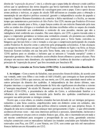 direito da “exposição da presa”, isto é, o direito que o papa tinha de oferecer a todo católico
zeloso que se apoderasse das terras daqueles que havia reprimido em função de sua heresia
que as mantivesse mediante juramento de vassalagem para com o papa. Com o apoio dessas
armas práticas e teóricas, os papas do século XIII utilizaram as cruzadas para a obtenção e
manutenção de um objetivo político essencial: garantir a independência secular do papado e
impedir o Império Romano-Germânico de controlar a Itália meridional e a Sicília, ao mesmo
tempo que aumentavam o patrimônio de São Pedro. Em 1229, mesmo que Frederico II tivesse
partido como cruzado para a Síria, o papa lançou contra ele um exército financiado pela taxa
sobre as rendas dos clérigos e o resultado das décimas recolhidas sobre os saques da cruzada
albigense, prometendo aos combatentes a remissão de seus pecados, mesmo que não a
indulgência total conferida aos cruzados. Dez anos depois, em 1239, a guerra travada entre o
papa e o imperador germânico se tornou uma verdadeira cruzada: ele prometeu aos soldados
os mesmos privilégios que receberiam caso partissem para a Terra Santa; convidou os
húngaros que haviam feito o voto e tomado a cruz que o cumprissem participando da cruzada
contra Frederico II, descrito como o anticristo pela propaganda eclesiástica. A luta alcançou
seu apogeu na mesma época em que Luís IX da França combatia no Egito e na Síria; as forças
francesas ficaram isoladas em sua luta pela Terra Santa, uma vez que Inocêncio IV (1243-
1254) apelara para os alemães e italianos que se unissem à “cruzada européia” contra o
imperador germânico. Mas os resultados assim obtidos foram efêmeros e pouco eficazes. Para
alcançar um sucesso mais duradouro, ele rapidamente se lembrou de decretar a aplicação do
princípio da “exposição da presa” que fora inventado por Inocêncio III.
III. Tréguas e cruzadas na Terra Santa (1198-1254): A coexistência com a dinastia dos
ayubidas
1. As tréguas – Com a morte de Saladino, suas possessões foram divididas, de acordo com
sua vontade, entre seus filhos e seu irmão al-Adil (Aladil), que conseguiu se fazer proclamar
sultão do Cairo (1200) e que exerceu, até sua morte, em 1218, uma autoridade moral sobre os
outros príncipes da dinastia dos ayubidas. A independência de fato destes últimos, suas
disputas interinas e o aparente esfacelamento da Síria não significaram em absoluto o retorno
à “anarquia muçulmana” do século XI. Durante o governo de Aladil e de seu filho e sucessor
al-Kamil (1218-1238), a proeminência do sultão do Cairo, a solidariedade familiar e a
influência da ortodoxia sunita favorecida pela família dos ayubidas contribuíram para
assegurar sua união perante os inimigos comuns.
Ocorre que, a essa altura, os estados cruzados haviam deixado de ser inimigos perigosos:
reduzidos a uma faixa costeira, empobrecidos tanto em dinheiro como em soldados, não
tinham condições de empreender uma política ofensiva somente por suas próprias forças. A
chegada de uma nova cruzada podia ameaçar mais perigosamente o Egito – o que efetivamente
aconteceu diversas vezes – mas seus interesses políticos e pessoais, naturalmente, incitavam o
sultão a permanecer em paz com os estados francos que, aliás, não o incomodavam em nada e
até mesmo contribuíam para assegurar a prosperidade de seu reino, garantindo estreitas
relações comerciais com os mercadores italianos (os tratados concluídos por Saladino foram
renovados com Pisa, em 1207, e com Veneza, em 1218, sem contar que três mil mercadores
francos habitavam em Alexandria em 1212.
 