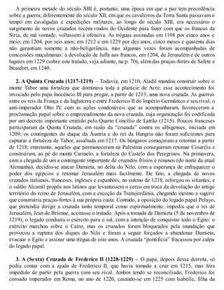 A primeira metade do século XIII é, portanto, uma época em que a paz tem precedência
sobre a guerra; diferentemente do século XII, em que os cavaleiros da Terra Santa passavam o
tempo em cavalgadas e expedições militares, ao longo do século XIII, era necessário o
surgimento de novos cruzados recém-vindos do Ocidente para fazer com que os francos da
Síria, de má vontade, voltassem à ofensiva. As tréguas assinadas em 1198 por cinco anos e
meio; em 1204, por seis anos; em 1212 e em 1229 por dez anos, cinco meses e quarenta dias
não garantiam somente a não-beligerância, mas algumas vezes foram acompanhadas de
concessões muçulmanas: a devolução de Jaffa aos francos, em 1204, de Jerusalém e de outros
lugares em 1229 (sobre este tratado, veja adiante, na p. 70), além das praças-fortes de Safete e
Beaufort, em 1240.
2. A Quinta Cruzada (1217-1219) – Todavia, em 1210, Aladil mandou construir sobre o
monte Tabor uma fortaleza que dominava toda a planície de Acre; esse acontecimento foi
invocado pelo papa Inocêncio III para pregar, a partir de 1213, uma nova cruzada. As guerras
entre os reis da França e da Inglaterra e entre Frederico II do Império Germânico e seu rival, o
anti-imperador Otto IV, com as ações condenáveis que as acompanharam, favoreceram a
proclamação papal sobre o empreendimento da nova cruzada, cuja organização foi codificada
por um decreto importante emitido pelo Quarto Concílio de Latrão (1215). Poucos franceses
participaram da Quinta Cruzada, em razão da “cruzada” contra os albigenses, iniciada em
1209; os contingentes do duque da Áustria e do rei da Hungria não foram suficientes para
capturar a fortaleza de Tabor, assaltada em 1217. Os húngaros começaram a retornar a partir
de 1218; entretanto, aqueles que permaneceram na Palestina conseguiram retomar Cesaréia e
construíram, ao pé do monte Carmelo, a fortaleza do Castelo dos Peregrinos. Na primavera,
com a chegada de um a contingente importante de cruzados frísios e renanos (do norte da atual
Alemanha), decidiu-se atacar Damieta, no delta do Nilo, com a esperança de enfraquecer o
poder dos egípcios e retomar Jerusalém mais facilmente. De fato, a chegada de novos
cruzados italianos, franceses, ingleses e espanhóis, no outono de 1218, reforçou os sitiantes, e
o sultão Alcamil propôs aos latinos que levantassem o cerco em troca da devolução do antigo
território do reino de Jerusalém, com a exceção da Transjordânia, chegando mesmo a sugerir
que construiria praças-fortes à sua própria custa. Contudo, a oposição do legado papal Pelayo,
que pretendia dirigir a cruzada tanto temporal como espiritualmente, impediu que o rei de
Jerusalém, Jean de Brienne, aceitasse o tratado. Após a tomada de Damieta (5 de novembro de
1219), o legado conduziu o exército para o sul, com a intenção de conquistar todo o Egito: o
exército marchou sobre o Cairo, mas os cruzados foram bloqueados pela inundação que
provocou a ruptura dos diques do Nilo e foram a seguir forçados a abandonar Damieta,
evacuar o Egito e assinar uma trégua de oito anos. A cruzada “pontifícia” fracassou por culpa
do legado papal.
3. A (Sexta) Cruzada de Frederico II (1228-1229) – O papa, depois dessa derrota, só
podia contar com a ajuda de Frederico II, que havia tomado a cruz em 1215, mas fora
impedido de partir pela guerra com seu rival. Ambos tendo se reconciliado, Frederico foi
coroado imperador em Roma, no ano de 1220, casando-se em 1225 com Isabelle, filha da
 