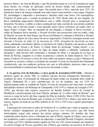 princesa Marie e de Jean de Brienne, o que lhe permitiu tornar-se o rei de Jerusalém no lugar
deste último, em virtude da aplicação estrita do direito feudal, mas contrariamente às
promessas que fizera a seu futuro sogro. Sua partida para a Síria, marcada para 1227, foi
adiada por motivo de doença; tomando este outro atraso como pretexto, o novo papa, Gregório
IX, excomungou o imperador e proclamou o interdito sobre suas terras. Em conseqüência,
Frederico II partiu para a cruzada na primavera de 1228. Desde antes de sua chegada, ele
havia entabulado negociações diplomáticas com o sultão Alcamil para a recuperação de
Jerusalém. Na época, o sultão se achava ameaçado por uma coalizão de seus primos ayubidas
da Síria, que se haviam aliado e eram apoiados pelos turcos corásmios, da região entre os
mares Negro e Cáspio. Mas, no momento de sua chegada, a situação se havia invertido: o
sultão de Damasco havia morrido, e Alcamil dividira suas possessões com seu irmão, vindo
da Djazirá, no norte do atual Iraque, que ficou com Damasco e entregou a Palestina a Alcamil.
Não obstante, depois de cinco meses de novas negociações, Frederico conseguiu assinar com
Alcamil o Tratado de Jaffa (11 de fevereiro de 1229): Jerusalém foi devolvida ao reino
latino, juntamente com Nazaré, Belém, os territórios de Lidda e Ramalá e até mesmo os feudos
setentrionais de Torona e de Sidon. A Cidade Santa foi declarada “cidade aberta”, e os
muçulmanos conservaram a posse do lugar do antigo templo, a chamada “esplanada das
mesquitas”, onde haviam sido construídas a mesquita de Omar e a mesquita de al-Aqsa (o
Domo da Rocha), enquanto os cristãos assumiram o controle do Santo Sepulcro. Em 17 de
março, Frederico II colocou a coroa do reino sobre sua própria cabeça, já que o Patriarca de
Jerusalém se recusou a efetuar a cerimônia da coroação. O reino de Jerusalém fora finalmente
restabelecido, mas em condições políticas tais que as dificuldades interiores entre os que
deveriam defendê-lo acabaram por lhe provocar novamente a ruína.
4. As guerras civis da Palestina e a nova perda de Jerusalém (1229-1244) – Durante o
primeiro quarto do século XIII, os conflitos internos haviam enfraquecido fortemente os
condados do norte. O principado de Antioquia há muito tempo era disputado pelo conde de
Trípoli, Bohémond IV, e pelo sobrinho-neto do rei da Armênia, mas em 1219 foi
definitivamente unido ao condado de Trípoli. O reino de Jerusalém, por outro lado, só sofrera
dificuldades menores sob Henrique de Champanha (1192-1197) e Amaury de Lusignan (1197-
1205), que haviam sido esposos sucessivos da Rainha Isabelle, viúva de Conrad de
Montferrat; e posteriormente sob Jean d’Ibelin, chamado de “o velho senhor de Beirute”, que
exerceu o cargo de bailio (de fato, regente) da filha de Isabelle, Marie (1205-1210). Esta foi
então casada com Jean de Brienne, que se tornou rei (1210-1212) e depois, por morte de sua
esposa, regente em nome de sua filha, Isabelle II, de 1212 a 1225 (veja o quadro genealógico,
na p. 73).
A passagem do reino para as mãos de Frederico II e o conflito que o opôs ao papado e aos
barões cruzados inauguraram um período de guerras civis incessantes, que não foram
interrompidas sequer pela ameaça dos piores perigos externos. Os detalhes das lutas
conduzidas pelos barões sírios e sobretudo por Jean d’Ibelin, regente de Chipre, com o apoio
dos templários, contra o representante do imperador, o marechal Ricardo Filangieri, derrotado
em Chipre em 1232 e definitivamente expulso de Tiro em 1243, foram relatados nas memórias
do jurista Felippo de Novara, partidário dos d’Ibelin, que intitulou sua narrativa de História
 