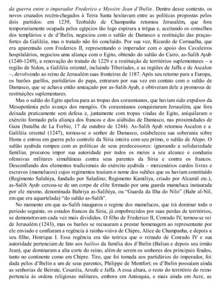 da guerra entre o imperador Frederico e Messire Jean d’Ibelin . Dentro desse contexto, os
novos cruzados recém-chegados à Terra Santa hesitavam entre as políticas propostas pelos
dois partidos: em 1239, Teobaldo de Champanha retomou Jerusalém, que fora
temporariamente ocupada pelos egípcios tão logo expirara a trégua e, aceitando os conselhos
dos templários e de d’Ibelin, negociou com o sultão de Damasco a restituição das praças-
fortes da Galiléia, mas o tratado não foi concluído. Por sua vez, Ricardo de Cornualha, que
era aparentado com Frederico II, representando o imperador com o apoio dos Cavaleiros
hospitalários, negociou uma aliança com o Egito, obtendo do sultão do Cairo, as-Salih Ayub
(1240-1249), a renovação do tratado de 1229 e a restituição de territórios suplementares – a
região de Sidon, a Galiléia oriental, incluindo Tiberíades, e as regiões de Jaffa e de Ascalon
–, devolvendo ao reino de Jerusalém suas fronteiras de 1187. Após seu retorno para a Europa,
os barões guelfos, partidários do papa, entraram por sua vez em contato com o sultão de
Damasco, que se achava então ameaçado por as-Salih Ayub, e obtiveram dele a promessa de
restituições suplementares.
Mas o sultão do Egito apelou para as tropas dos corasmianos, que haviam sido expulsos da
Mesopotâmia pelo avanço dos mongóis. Os corasmianos conquistaram Jerusalém, que fora
deixada praticamente sem defesa e, juntamente com tropas vindas do Egito, aniquilaram o
exército formado pela aliança dos francos e dos aiúbidas de Damasco, nas proximidades de
Gaza (batalha de La Forbie, 17 de outubro de 1244). As-Salih Ayub retomou Ascalon e a
Galiléia oriental (1247), tornou-se o senhor de Damasco, estabeleceu sua soberania sobre
Homs e entrou em guerra pelo controle da Síria inteira com seu primo, o sultão de Alepo. O
sultão ayubida rompeu com as políticas de seus predecessores: ignorando a solidariedade
familiar, procurou impor sua autoridade por todos os meios a seu alcance e conduziu
ofensivas militares simultâneas contra seus parentes da Síria e contra os francos.
Desconfiando dos elementos tradicionais do exército ayubida – mercenários curdos livres e
escravos (mamelucos) cujos regimentos traziam o nome dos sultões que os haviam constituído
(Regimento Salahiya, fundado por Saladino; Regimento Kamiliya, criado por Alcamil etc.),
as-Salih Ayub cercou-se de um corpo de elite formado por uma guarda mameluca instaurada
por ele mesmo, denominada Bahriya as-Salihiya, ou “Guarda da Ilha do Nilo” (Bahr al-Nil,
em que era aquartelada) “do sultão as-Salih”.
No momento em que as-Salih inaugurou o regime dos mamelucos, que irá dominar todo o
período seguinte, os estados francos da Síria, já empobrecidos por suas perdas de territórios,
se demonstravam cada vez mais divididos. O filho de Frederico II, Conrado IV, tornou-se rei
de Jerusalém (1243), mas os barões se recusaram a prestar homenagem ao representante por
ele enviado e confiaram a regência à rainha-viúva de Chipre, Alice de Champanha, e depois a
seu filho, Henrique I. Essa regência era tão teórica que o reinado de Conrado IV e sua
autoridade pertenciam de fato aos bailios da família dos d’Ibelin (Balian e depois seu irmão
Jean), que dominaram a alta corte do reino, além de serem os senhores dos principais feudos,
tanto no continente como em Chipre. Tiro, que foi tomada aos partidários do imperador, foi
dada pelos d’Ibelin a um de seus parentes, Philippe de Montfort; os d’Ibelin possuíam ainda
as senhorias de Beirute, Cesaréia, Arsufe e Jaffa. A essa altura, o resto do território do reino
pertencia às ordens religiosas militares, embora em Antioquia, e mais ainda em Acre, as
 