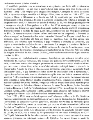 inteiro com os seus vizinhos armênios.
O equilíbrio precário entre os mamelucos e os ayubidas, que havia sido relativamente
favorável aos francos – já que estes o aproveitaram para assinar uma nova trégua com os
ayubidas (1256) –, foi rompido pela chegada dos mongóis. Começada no início do século
XIII, a expansão mongol ocorrida sob Genghis Khan, entre os anos de 1206 e 1227, que
ocupou a China, o Khorassan e a Rússia do Sul, foi continuada por seus filhos, que
conquistaram o Irã, a Ucrânia, a Polônia e a Anatólia seljúcida, esta reduzida à condição de
um protetorado, em 1243. Fundador do estado Il-Khanida do Irã, o cã Hulagu prosseguiu com
o avanço em direção à Mesopotâmia e à Síria. Em 1256, conseguiu vencer a seita dos
Assassinos, que dominavam a província de Alamute, também na Pérsia; em 1258, conquistou e
eliminou do mapa o califado de Bagdá e, em 1260, assenhoreou-se dos principados ayubidas
na Síria. Os estabelecimentos cristãos latinos ainda não haviam despertado o interesse da
aliança mongol; as devastações dos assim chamados “tártaros” na Europa central, bem ao
contrário, estão registradas até hoje em todas as memórias. Luís IX lhes enviou uma
embaixada, que retornou sem resultados; o papa condenou o príncipe de Antioquia, que
seguira o exemplo dos armênios durante o movimento dos mongóis e conquistara Djabalá e
Lataquiê, no litoral da Síria. Também em 1260, os francos do reino de Jerusalém observaram
uma neutralidade favorável aos mamelucos, que reabasteceram de provisões. Vitorioso sobre
os mongóis na batalha de Ain-Jalut (na Galiléia), o novo sultão mameluco do Egito tornou-se
o senhor da Síria.
De repente, os estabelecimentos cruzados descobriram que estavam cercados pelas
possessões do sultanato mameluco, uma situação que persistiu por bastante tempo. Além do
mais, a constante ameaça dos mongóis provocou um endurecimento dessa ditadura militar,
que exercia um controle firme sobre seus oficiais detentores de iqtá, isto é, o comando de
praças-fortes. A partir de então, o título passou a representar uma simples designação fiscal
sem caráter feudal, o que permitiu ao sultão dispor de um exército forte e permanente. O
regime desconfiava de todo possível aliado dos mongóis, tanto dos latinos como dos cristãos
asiáticos. A idéia constantemente retomada era a da jihad, a guerra santa. No decorrer dos dez
anos seguintes, o sultão Baibars instalou um califado no Cairo, tornando seu estado o centro
político e cultural do Oriente Próximo, conquistou todas as praças-fortes ainda mantidas pelos
francos no interior da Palestina – Nazaré, a fortaleza do monte Tabor, Belém, Safete, Beaufort,
o Castelo Branco e o Krak (a Fortaleza) dos cavaleiros (1271) – e, ao longo da costa, tomou
Cesaréia, Arsufe, Jaffa e Antioquia (1268). Algumas vezes, chegou a ser chamado a intervir
pelos próprios cristãos, cujas divisões interinas aumentavam cada vez mais.
Entre 1256 e 1258, uma verdadeira guerra civil (chamada a Guerra de São Sabá) em
função de um monastério existente em São João d’Acre, que era disputado pelos dois partidos,
lançou dentro do condado de Acre os genoveses, apoiados por Philippe de Montfort e pelos
Cavaleiros hospitalários, contra os venezianos, que estavam aliados ao conde de Jaffa e aos
Cavaleiros Templários. A guerra naval se travou por meio de assaltos dos venezianos contra
Tiro e dos genoveses contra Acre até que um acordo definitivo foi concluído por intervenção
de Luís IX, em 1270. Mas a armada de Pisa permaneceu em luta contra a de Gênova até 1288.
Em Trípoli, Bohémond IV foi forçado a combater ao mesmo tempo contra os templários e seus
vassalos genoveses, os embriacci, senhores de Djibelete. Ao mesmo tempo, a morte de
 