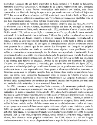 Conradino (Conrado III), em 1268, imperador do Santo Império e rei titular de Jerusalém,
reanimou as querelas dinásticas. O rei Hughes III de Chipre, regente desde 1264, conseguiu
que seus direitos à coroa fossem reconhecidos pela maioria dos barões, mas foram
contestados por Maria de Antioquia, que acabou por vender os seus a Charles d’Anjou em
1277. Por morte de Charles d’Anjou em 1285, o direito à coroa foi devolvido a Chipre, mas
durante oito anos as diferentes autoridades da Terra Santa permaneceram divididas entre si
por duas obediências feudais, e toda política em comum se tornou impossível.
Os estabelecimentos da Palestina dependiam portanto, sempre e cada vez mais, do socorro
do Ocidente. Mas a Oitava Cruzada, novamente dirigida por Luís IX, em lugar de atacar o
Egito, desembarcou em Tunis, onde morreu o rei (1270); seu irmão, Charles d’Anjou, rei da
Sicília desde 1268, retirou a expedição e retornou para a Europa, depois de haver assinado
um tratado favorável aos interesses sicilianos. A última das grandes cruzadas ofereceu assim
um novo exemplo de desvio. Sozinho, o príncipe Eduardo da Inglaterra, recém-chegado a
Tunis, sabendo da conclusão da paz, levantou âncora para a Terra Santa e obteve do sultão
Baibars a renovação da trégua. Só que agora os estabelecimentos cristãos ocupavam apenas
uma pequena faixa costeira que ia do castelo dos Peregrinos até Lataquiê; os próprios
territórios das senhorias que ainda se mantinham eram algumas vezes partilhados com o
sultão; a construção e mesmo restauração das fortalezas estava proibida, e haviam sido feitas
promessas de advertir o sultão por ocasião da chegada de qualquer nova cruzada. Eleito papa
enquanto se achava em peregrinação em São João d’Acre, Gregório X fez tudo que se achava
a seu alcance para renovar as cruzadas. Opondo-se aos projetos anti-bizantinos de Charles
d’Anjou, ele obteve justamente o contrário; por ocasião do concílio de Lyon (1274),
promoveu a união da Igreja Grega com Roma e fez com que os grandes soberanos do Ocidente
aceitassem tomar a cruz, esperando além disso, graças a alianças estabelecidas tanto com os
bizantinos como com os próprios mongóis, lutar de forma eficaz contra os mamelucos. Mas,
após sua morte, seus sucessores favoreceram mais os planos de Charles d’Anjou, que
desejava assumir a hegemonia de todo o mar Mediterrâneo. As Vésperas Sicilianas (1282)
foram o único acontecimento que terminou por abortar a cruzada anti-bizantina, que mais uma
vez havia desviado o objetivo de levar socorro à Terra Santa.
Em 1281, uma nova invasão mongol na Síria reanimou, pelo menos no espírito de alguns,
os projetos de aliança apresentados por uma série de embaixadas pontifícias ou dos países
ocidentais, os quais se sucediam em vão desde 1264. Mas o bailio angevino estabelecido em
São João d’Acre permaneceu neutro, favorecendo assim a vitória dos mamelucos em Homs. A
trégua foi renovada entre o Egito de um lado e Acre e Trípoli do outro. Todavia, os armênios
e os Cavaleiros hospitalários haviam apoiado abertamente os mongóis; desse modo, o novo
sultão Kalaum decidiu acabar definitivamente com os estabelecimentos cristãos da costa,
sempre propensos a servir de base aos mongóis contra seu próprio reino, e iniciou, a partir de
1285, um projeto de conquista sistemática. Começando pelos territórios que não estavam
cobertos pela trégua, ele conquistou Marcabe dos Cavaleiros hospitalários (1285) e a seguir
Lataquiê (1287); logo após, rompendo a trégua, tomou Trípoli (1289) para onde, segundo se
afirma, fora chamado pelos próprios venezianos. Em 1290, Veneza e o rei de Aragão
enviaram socorros a Acre, aonde chegou também uma tropa indisciplinada de lombardos e de
 