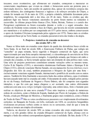toscanos; esses aventureiros, que afirmavam ser cruzados, começaram a massacrar os
comerciantes muçulmanos que viviam na cidade e forneceram assim um pretexto para a
intervenção decisiva. Após um assédio de quatorze dias, apesar da resistência corajosa das
ordens militares, dos contingentes franceses e ingleses e de reforços enviados de Chipre, a
cidade foi tomada em 18 de maio de 1291; a própria cidadela, defendida ferozmente pelos
templários, foi conquistada dali a dez dias, em 28 de maio. Todos os cristãos que não
puderam fugir nos barcos venezianos ancorados no porto foram mortos ou reduzidos à
escravidão. As últimas praças-fortes francas (Tiro, Sidon, Beirute, Tortosa e o castelo dos
Peregrinos) capitularam ou foram evacuadas durante o verão e a seguir arrasadas. Aos
cristãos do Ocidente restou somente a base de Chipre, que haveria de resistir constantemente
aos mamelucos e só acabou por ser conquistada em 1571 pelos turcos, embora conservassem
o apoio da Armênia Ciliciana (conquistada pelos egípcios em 1375). Nunca mais os cristãos
conseguiram fincar pé na Terra Santa: as cruzadas passaram à terra das lendas e da utopia.
V. Projetos e tentativas de cruzadas no decorrer
dos séculos XIV e XV
Nunca se falou tanto em cruzadas como depois da queda das derradeiras bases cristãs na
Terra Santa. Já no final do século XIII, o franciscano Fidêncio de Pádua, que redigiu um
“conselho” ao papa reinante, havia sugerido o bloqueio comercial do Egito, que seria
supervisionado por uma frota européia internacional, e o desembarque de um exército na Síria
Setentrional, que uniria forças com os mongóis. A expedição armada, que formava até então o
coração das cruzadas, se havia tornado apenas mais um elemento de uma política mais vasta.
Uma série de projetos posteriores constituíam somente variações sobre os mesmos temas.
Carlos II de Nápoles (1291), o missionário dominicano Guillaume Adam e Henrique II de
Chipre (1311), além do veneziano Marino Sanudo, em seu manuscrito Secreta fidelium crucis
[Segredos dos fiéis da cruz], também propuseram o bloqueio do Egito por uma frota –
exclusivamente veneziana segundo Sanudo, internacional e pontifícia de acordo com os outros
autores. Também foi feita finalmente a necessária fusão das ordens militares, cujas rivalidades
haviam causado tanto mal às cruzadas até então. O documento de união, redigido pelos juristas
do rei da França, Guillaume de Nogaret e Pierre Dubois, não foi composto sem segundas
intenções, o que fez com que nunca chegasse a ser assinado; mas outros efetivamente
sonhavam com uma nova religio [religião renovada], uma ordem única, forte o bastante para
realizar os objetivos de uma nova cruzada.23 Esse mito inspirou a criação de numerosas
ordens de cavalaria, como a Ordem da Espada, fundada por Pierre de Lusignan, a Ordem da
Paixão, criada por Philippe de Mézières, e finalmente grupos mais românticos, como a Ordem
do Tosão de Ouro.24 Mas os votos cavalheirescos passaram a ser simplesmente divertimentos
cortesãos: no Banquete do Faisão, em Lille, realizado em 1454, os cavaleiros borguinhões
rivalizaram em proezas verbais contra os turcos ou os sarracenos, sinal de que o tema da
cruzada se tornara um simples divertimento.
Todavia, no decorrer do século XIV, os temas evocados não eram simplesmente letra
morta, e as três grandes idéias da cruzada (bloqueio comercial do Egito, aliança com os
mongóis e fusão das ordens) correspondiam algumas vezes à realidade. De fato, desde 1179, o
 