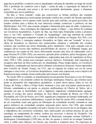 papa havia proibido o comércio com os muçulmanos sob pena de interdito; ao longo do século
XIV, a proibição do comércio com o Egito – acima de tudo, a exportação de material de
guerra – foi renovada sem cessar e de novo permitida abertamente, graças a dispensas
concedidas por novos pontífices.
De fato, a “nova cruzada”, ainda que conservasse as formas jurídicas das cruzadas
anteriores e permanecesse teoricamente destinada à defesa dos cristãos do Oriente oprimidos
pelos muçulmanos, servia apenas como ocasião para uma coalizão, em geral provisória, dos
estados cristãos para a defesa de seus interesses comuns, comerciais e políticos, no mar
Mediterrâneo. Em 1310, uma cruzada, pregada e financiada pelo papa de então, conquistou a
ilha de Rhodes – base estratégica tão importante quanto o Chipre –, cuja defesa foi confiada
aos Cavaleiros hospitalários. A partir da ilha, sua frota lutou firmemente contra a pirataria
turca e, em 1345, sustentou a “Cruzada do Arquipélago”, uma liga marítima de estados
italianos que conseguiu conquistar o porto e a cidade de Esmirna, na Turquia. Em 1365, o rei
de Chipre, Pierre I, conseguiu capturar Alexandria, no Egito, mas sua “cruzada” só teve o
efeito de prejudicar os interesses dos comerciantes europeus e sobretudo dos cristãos
asiáticos que residiam nas terras dominadas pelos mamelucos. Uma ação conjunta com os
mongóis talvez tivesse tido melhores possibilidades de sucesso: o Il-Khanida Argum, que
estabelecera seu canato no Irã, havia efetivamente trocado uma série de embaixadas com o
papa Nicolau IV (1288-1292); seu sucessor, apoiado pelos armênios, pelos Georgianos, pelo
rei de Chipre e pelos Cavaleiros hospitalários, empreendeu uma série de expedições na Síria,
entre 1299 e 1302, porém sem conseguir sucessos duráveis. Finalmente, toda esperança de
recuperar uma base na Síria acabou por ser abandonada. Pouco tempo depois, os Cavaleiros
Templários, condenados por heresia pelos tribunais eclesiásticos franceses, foram suprimidos
pelo Concílio de Vienne, França, em 1311, mas as riquezas da ordem, em vez de serem
entregues a seus rivais, os Cavaleiros hospitalários, como estes esperavam, com o objetivo de
financiarem outra cruzada, foram confiscadas pelo tesouro real francês.
No século XIV, as cruzadas se transformaram em um pretexto fiscal para os reis da França
e da Inglaterra e um elemento central da ideologia monárquica francesa, que retomou nesse
ponto as pretensões dos imperadores germânicos. A partir dessa época, todos os reis da
França, de Felipe, o Belo a Felipe Sexto, tomaram a cruz, mas sem jamais partirem para o
Oriente, contentando-se em apoiar os projetos antibizantinos de Charles de Valois, até o
momento em que as hostilidades com a Inglaterra impediram verdadeiramente qualquer
partida. O avanço dos turcos otomanos na Ásia Menor (tomada de Brussa em 1326; de
Nicomédia, em 1328; de Nicéia, em 1330), seguido por conquistas na Europa (Andrinopla, em
1362), encerrou os projetos antibizantinos. A partir do final do século XIV, a cruzada deixou
de ser concebida como uma guerra de libertação da cristandade oriental, tornando-se uma
guerra defensiva da cristandade européia ameaçada pelos turcos. Em 1396, uma cruzada
formada por contingentes recrutados em toda a Europa veio em socorro do rei da Hungria, mas
a imprudência dos cavaleiros ocidentais, mais interessados em realizar proezas do que em
estratégia ou cumprimento de ordens, acabou por provocar a derrota de Nicópolis. Um
pequeno contingente francês, sob o comando de Boucicaut, conseguiu retomar Gallipoli e
desbloquear Constantinopla (1399) mas, de fato, foi apenas a vitória do cã mongol Tamerlão
sobre o sultão turco Bajazet, em Ancara, que retardou a conquista turca. Na esperança de
 