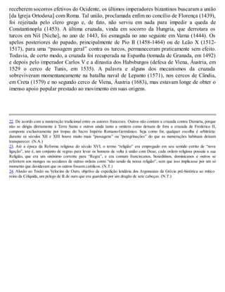 receberem socorros efetivos do Ocidente, os últimos imperadores bizantinos buscaram a união
[da Igreja Ortodoxa] com Roma. Tal união, proclamada enfim no concílio de Florença (1439),
foi rejeitada pelo clero grego e, de fato, não serviu em nada para impedir a queda de
Constantinopla (1453). A última cruzada, vinda em socorro da Hungria, que derrotara os
turcos em Niš [Niche], no ano de 1443, foi esmagada no ano seguinte em Varna (1444). Os
apelos posteriores do papado, principalmente de Pio II (1458-1464) ou de Leão X (1512-
1517), para uma “passagem geral” contra os turcos, permaneceram praticamente sem efeito.
Todavia, de certo modo, a cruzada foi recuperada na Espanha (tomada de Granada, em 1492)
e depois pelo imperador Carlos V e a dinastia dos Habsburgos (defesa de Viena, Áustria, em
1529 o cerco de Tunis, em 1535). A palavra e alguns dos mecanismos da cruzada
sobreviveram momentaneamente na batalha naval de Lepanto (1571), nos cercos de Cândia,
em Creta (1579) e no segundo cerco de Viena, Áustria (1683), mas estavam longe de obter o
imenso apoio popular prestado ao movimento em suas origens.
22. De acordo com a numeração tradicional entre os autores franceses. Outros não contam a cruzada contra Damieta, porque
não se dirigiu diretamente à Terra Santa e outros ainda tanto a omitem como deixam de fora a cruzada de Frederico II,
composta exclusivamente por tropas do Sacro Império Romano-Germânico. Seja como for, qualquer escolha é arbitrária:
durante os séculos XII e XIII houve muito mais “passagens” ou “peregrinações” do que as numerações habituais deixam
transparecer. (N.A.)
23. Até a época da Reforma religiosa do século XVI, o termo “religião” era empregado em seu sentido estrito de “nova
ligação”, isto é, um conjunto de regras para levar os homens de volta à união com Deus; cada ordem religiosa possuía a sua
Religião, que era um sinônimo corrente para “Regra”, e era comum franciscanos, beneditinos, dominicanos e outros se
referirem aos monges ou seculares de outras ordens como “não sendo da nossa religião”, sem que isso implicasse por um só
momento que duvidavam que os outros fossem católicos. (N.T.)
24. Alusão ao Tosão ou Velocino de Ouro, objetivo da expedição lendária dos Argonautas da Grécia pré-histórica ao mítico
reino da Cólquida, um pelego de lã de ouro que era guardado por um dragão de sete cabeças. (N.T.)
 