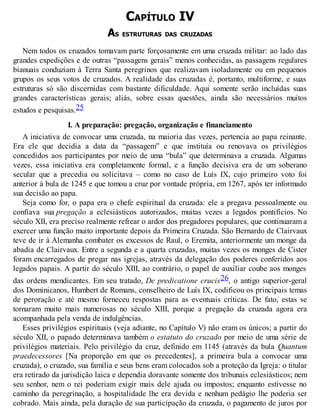 CAPÍTULO IV
AS ESTRUTURAS DAS CRUZADAS
Nem todos os cruzados tomavam parte forçosamente em uma cruzada militar: ao lado das
grandes expedições e de outras “passagens gerais” menos conhecidas, as passagens regulares
bianuais conduziam à Terra Santa peregrinos que realizavam isoladamente ou em pequenos
grupos os seus votos de cruzados. A realidade das cruzadas é, portanto, multiforme, e suas
estruturas só são discernidas com bastante dificuldade. Aqui somente serão incluídas suas
grandes características gerais; aliás, sobre essas questões, ainda são necessários muitos
estudos e pesquisas.25
I. A preparação: pregação, organização e financiamento
A iniciativa de convocar uma cruzada, na maioria das vezes, pertencia ao papa reinante.
Era ele que decidia a data da “passagem” e que instituía ou renovava os privilégios
concedidos aos participantes por meio de uma “bula” que determinava a cruzada. Algumas
vezes, essa iniciativa era completamente formal, e a função decisiva era de um soberano
secular que a precedia ou solicitava – como no caso de Luís IX, cujo primeiro voto foi
anterior à bula de 1245 e que tomou a cruz por vontade própria, em 1267, após ter informado
sua decisão ao papa.
Seja como for, o papa era o chefe espiritual da cruzada: ele a pregava pessoalmente ou
confiava sua pregação a eclesiásticos autorizados, muitas vezes a legados pontifícios. No
século XII, era preciso realmente refrear o ardor dos pregadores populares, que continuaram a
exercer uma função muito importante depois da Primeira Cruzada. São Bernardo de Clairvaux
teve de ir à Alemanha combater os excessos de Raul, o Eremita, anteriormente um monge da
abadia de Clairvaux. Entre a segunda e a quarta cruzadas, muitas vezes os monges de Cister
foram encarregados de pregar nas igrejas, através da delegação dos poderes conferidos aos
legados papais. A partir do século XIII, ao contrário, o papel de auxiliar coube aos monges
das ordens mendicantes. Em seu tratado, De predicatione crucis26, o antigo superior-geral
dos Dominicanos, Humbert de Romans, conselheiro de Luís IX, codificou os principais temas
de peroração e até mesmo forneceu respostas para as eventuais críticas. De fato, estas se
tornaram muito mais numerosas no século XIII, porque a pregação da cruzada agora era
acompanhada pela venda de indulgências.
Esses privilégios espirituais (veja adiante, no Capítulo V) não eram os únicos; a partir do
século XII, o papado determinava também o estatuto do cruzado por meio de uma série de
privilégios materiais. Pelo privilégio da cruz, definido em 1145 (através da bula Quantum
praedecessores [Na proporção em que os precedentes], a primeira bula a convocar uma
cruzada), o cruzado, sua família e seus bens eram colocados sob a proteção da Igreja: o titular
era retirado da jurisdição laica e dependia doravante somente dos tribunais eclesiásticos; nem
seu senhor, nem o rei poderiam exigir mais dele ajuda ou impostos; enquanto estivesse no
caminho da peregrinação, a hospitalidade lhe era devida e nenhum pedágio lhe poderia ser
cobrado. Mais ainda, pela duração de sua participação da cruzada, o pagamento de juros por
 