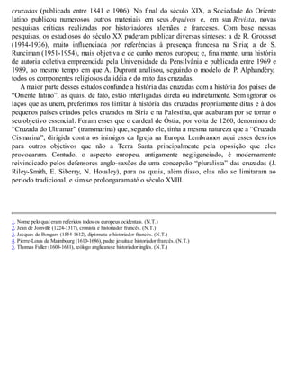 cruzadas (publicada entre 1841 e 1906). No final do século XIX, a Sociedade do Oriente
latino publicou numerosos outros materiais em seus Arquivos e, em sua Revista, novas
pesquisas críticas realizadas por historiadores alemães e franceses. Com base nessas
pesquisas, os estudiosos do século XX puderam publicar diversas sínteses: a de R. Grousset
(1934-1936), muito influenciada por referências à presença francesa na Síria; a de S.
Runciman (1951-1954), mais objetiva e de cunho menos europeu; e, finalmente, uma história
de autoria coletiva empreendida pela Universidade da Pensilvânia e publicada entre 1969 e
1989, ao mesmo tempo em que A. Dupront analisou, seguindo o modelo de P. Alphandéry,
todos os componentes religiosos da idéia e do mito das cruzadas.
A maior parte desses estudos confunde a história das cruzadas com a história dos países do
“Oriente latino”, as quais, de fato, estão interligadas direta ou indiretamente. Sem ignorar os
laços que as unem, preferimos nos limitar à história das cruzadas propriamente ditas e à dos
pequenos países criados pelos cruzados na Síria e na Palestina, que acabaram por se tornar o
seu objetivo essencial. Foram esses que o cardeal de Óstia, por volta de 1260, denominou de
“Cruzada do Ultramar” (transmarina) que, segundo ele, tinha a mesma natureza que a “Cruzada
Cismarina”, dirigida contra os inimigos da Igreja na Europa. Lembramos aqui esses desvios
para outros objetivos que não a Terra Santa principalmente pela oposição que eles
provocaram. Contudo, o aspecto europeu, antigamente negligenciado, é modernamente
reivindicado pelos defensores anglo-saxões de uma concepção “pluralista” das cruzadas (J.
Riley-Smith, E. Siberry, N. Housley), para os quais, além disso, elas não se limitaram ao
período tradicional, e sim se prolongaram até o século XVIII.
1. Nome pelo qual eram referidos todos os europeus ocidentais. (N.T.)
2. Jean de Joinville (1224-1317), cronista e historiador francês. (N.T.)
3. Jacques de Bongars (1554-1612), diplomata e historiador francês. (N.T.)
4. Pierre-Louis de Maimbourg (1610-1686), padre jesuíta e historiador francês. (N.T.)
5. Thomas Fuller (1608-1681), teólogo anglicano e historiador inglês. (N.T.)
 
