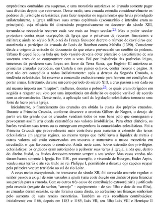 empréstimos contraídos era suspenso, e uma moratória autorizava ao cruzado somente pagar
suas dívidas depois que retornasse. Desse modo, uma cruzada estendia consideravelmente os
poderes da jurisdição eclesiástica; para fazer respeitar os regulamentos que havia promulgado
unilateralmente, a Igreja utilizava suas armas espirituais (excomunhão e interdito eram as
principais), cuja eficácia foi diminuindo progressivamente no decorrer do século XIII,
tornando-se necessário recorrer cada vez mais ao braço secular.27 Mas o poder secular
protestava contra essas usurpações da Igreja que o privavam de recursos financeiros e
militares; ainda no século XIV, o rei da França fixou por decreto o número de cavaleiros que
autorizaria a participar da cruzada de Louis de Bourbon contra Mahdia (1390). Consciente
desde a origem da emissão do documento de que estava provocando um conflito de poderes,
Urbano II especificou na bula que todo vassalo deveria obter primeiro o assentimento de seu
suserano antes de se comprometer com o voto. Foi por insistência das potências leigas,
temerosas de perderem suas forças em favor da Terra Santa, que Eugênio III autorizou as
primeiras cruzadas européias, em Castela e nos países eslavos, contra mouros e pagãos. A
cruz não era concedida a todos indistintamente: após a derrota da Segunda Cruzada, a
tendência eclesiástica foi reservar a concessão exclusivamente para homens em condições de
portar armas. Entretanto, durante um certo período do século XIII, a cruz passou a ser dada ou
até mesmo imposta aos “inaptos”: mulheres, doentes e pobres28, os quais eram obrigados em
seguida a resgatar seu voto por uma importância em dinheiro ou espécie variável de acordo
com as circunstâncias. Desse modo, a aplicação sutil da legislação eclesiástica tornou-se uma
fonte de lucro para a Igreja.
Inicialmente, o financiamento das cruzadas era obtido às custas dos próprios cruzados.
Durante a Primeira Cruzada, conforme descreve o cronista Gilbert de Nogent, o desejo de
partir era tão grande que os cruzados vendiam todos os seus bens pelo que conseguiam e
provocaram assim uma queda catastrófica nos valores imobiliários. Para obter dinheiro, os
barões vendiam suas terras ou as entregavam em penhora às comunidades eclesiásticas. Foi a
Primeira Cruzada que provavelmente mais contribuiu para aumentar a extensão das terras
eclesiásticas em algumas regiões, ao mesmo tempo que mobilizava a liquidez de metais e
outros valores até então conservados em tesouros e aumentava a massa monetária em
circulação, o que favoreceu o comércio. Ainda neste caso, houve extensão dos privilégios
eclesiásticos: os cruzados eram autorizados a penhorar suas terras à Igreja, ainda que, dentro
do direito feudal, os feudos devessem retornar sempre a seu senhor. Mas essas vendas não
deram lucros somente à Igreja. Em 1101, por exemplo, o visconde de Bourges, Eudes Arpin,
vendeu suas terras e até seu título ao rei Philippe I, permitindo à dinastia dos capetos ocupar
pela primeira vez um território ao sul do rio Loire.
A esses meios excepcionais, no transcurso do século XII, foi acrescido um meio regular: o
senhor passou a exigir de seus vassalos a ajuda (uma contribuição em dinheiro) para financiar
sua partida para a cruzada. Com os outros três casos de contribuição extraordinária justificada
pela cruzada (resgate do senhor, “arranjo” – equipamento – de seu filho e dote de sua filha),
as cruzadas deram ocasião, se não foram a causa direta, ao acréscimo nas finanças senhoriais
pelo aumento de suas rendas monetárias. Também os reis recolhiam contribuições:
inicialmente em 1166, depois em 1183 e 1185, Luís VII, seu filho Luís VIII e Henrique II
 