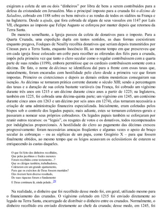 exigiram a coleta de um ou dois “dinheiros” por libra de bens a serem contribuídos para a
defesa da cristandade em Jerusalém. Mas o principal imposto para a cruzada foi o dízimo de
Saladino, cobrado em 1188 sobre os bens móveis e as rendas de todos os súditos na França e
na Inglaterra. Desde a ajuda, que fora cobrada de alguns de seus vassalos em 1147 por Luís
VII, chegamos ao imposto que Felipe Augusto se esforçou por manter depois que retornou da
Terra Santa.
De maneira semelhante, a Igreja passou da coleta de donativos para o imposto. Para a
Quarta Cruzada, uma expedição dupla em tantos sentidos, as duas formas coexistiram:
enquanto pregava, Foulques de Neuilly recolhia donativos que seriam depois transmitidos por
Citeaux para a Terra Santa, enquanto Inocêncio III, ao mesmo tempo em que prescreveu que
em cada igreja fosse colocado um cofre para recolher as oferendas dos fiéis para a cruzada,
impôs pela primeira vez que tanto o clero secular como o regular contribuíssem com a quarta
parte de suas rendas (1199), embora permitisse que os cardeais contribuíssem somente com a
décima. De fato, o nome de décimas se identificou daí para a frente com essas taxas que,
naturalmente, foram encaradas com hostilidade pelo clero desde a primeira vez que foram
impostas. Primeiro os cistercienses e depois as demais ordens monásticas conseguiram sua
isenção. As décimas se tornaram prática corrente durante o século XIII; sendo a percentagem
das taxas e a duração de sua coleta bastante variáveis (na França, foi cobrado um vigésimo
durante três anos em 1215 e um décimo durante cinco anos a partir de 1225; na Inglaterra,
também em 1225, foi cobrada uma décima-quinta parte; um vigésimo em 1245, um centésimo
durante cinco anos em 1263 e um décimo por seis anos em 1274), elas tornaram necessária a
criação de uma administração financeira especializada. Inicialmente, eram coletadas pelos
bispos sob o controle dos legados papais; mais adiante, estes se tornaram coletores-gerais e
passaram a nomear seus próprios cobradores. Os legados papais também se esforçaram por
reunir outros recursos: os “legais”, os resgates de votos e os donativos, todos recompensados
por indulgências proporcionais. A hostilidade do clero ao pagamento das décimas cresceu
progressivamente: foram necessárias ameaças freqüentes e algumas vezes o apoio do braço
secular às cobranças – ou as súplicas de um papa, como Gregório X – para que fossem
finalmente obtidos, ao mesmo tempo que os leigos acusavam os eclesiásticos de estarem se
enriquecendo às custas daqueles.
O que foi feito dos dinheiros recolhidos,
Que pelos jacobinos e frades menores
Foram recebidos como testamento...?
Que os clérigos também, trabalhadores,
Coletaram em um grande ajuntamento,
Para que os exércitos de Deus fossem mantidos?
Eles tiveram bem diverso resultado,
De suas riquezas foram o fundamento
E Deus continuou lá, ainda pelado...29
Na realidade, o dinheiro que foi recolhido desse modo foi, em geral, utilizado mesmo para
o financiamento das cruzadas. O vigésimo coletado em 1215 foi enviado diretamente ao
legado na Terra Santa, encarregado de distribuir o dinheiro entre os cruzados. Normalmente, o
dinheiro recolhido era enviado diretamente ao chefe da cruzada; desse modo, em 1245, foi
 