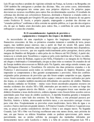 Luís IX que recebeu o produto do vigésimo coletado na França, na Lorena e na Borgonha; em
1268 também lhe entregaram o produto das décimas. Mas, em certos casos, determinadas
autoridades empregaram tais somas para seus próprios objetivos. Os próprios papas
desviaram os recursos recolhidos para outros fins em determinadas ocasiões. O resultado da
cobrança das décimas aos eclesiásticos franceses, destinada a financiar a cruzada contra os
albigenses, foi empregado por Gregório IX para pagar uma parte das despesas de sua guerra
contra Frederico II. Assim, o próprio papado, empregando o produto das décimas em
“cruzadas políticas” confirmou a idéia corrente na opinião pública, se é que não deu origem a
ela, de que os fundos eram desviados para outros fins, e contribuiu de certo modo para
enfraquecer a causa das cruzadas.
II. O encaminhamento: Aquisição de provisões e
equipamentos e transporte das tropas e do dinheiro
As necessidades de uma expedição a lugares tão longínquos impunham encargos
financeiros crescentes: de fato, os primeiros cruzados tomaram o caminho de terra, pouco
seguro, mas também pouco oneroso; mas a partir do final do século XII, quase todos
preferiram o transporte marítimo, uma solução mais segura, porém bastante mais dispendiosa.
A principal rota terrestre , que era seguida tradicionalmente pelos peregrinos, descia pelas
margens do Danúbio até Belgrado e subia pelas do rio Morava até Niš [Niche]. A partir daí,
tomava-se a estrada para Tessalônica e seguia-se pela costa marítima até a Trácia; ou então,
começando ao norte de Ródope, seguia-se por Sófia, Filipópolis e as margens do rio Maritza
até chegar a Andrinopla e Constantinopla, em que as duas rotas se reuniam. Os cruzados do sul
da Europa também atravessavam os Bálcãs pela Via Egnatia, uma antiga estrada romana, que
liga Dirráquion (Durazzo) a Tessalônica. Os exércitos das duas primeiras cruzadas e o de
Frederico I atravessaram assim todos os territórios europeus do Império Bizantino, cujo
imperador se comprometera a lhes garantir acampamentos e provisões. Além dos conflitos
originados pelas promessas de provisões que não foram sempre cumpridas ou que, algumas
vezes, foram recusadas como represália pelos saques e outros excessos realizados por parte
das tropas, os cruzados também encontravam dificuldades em questões de câmbio. Munidos
das moedas cunhadas no Ocidente – muitas vezes foram encontrados pequenos tesouros em
moedas ocidentais dos séculos XII e XIII, enterrados por um motivo ou outro ao longo das
rotas que eles seguiam através dos Bálcãs –, eles só conseguiam trocar suas moedas por
dinheiro bizantino a taxas desfavoráveis, embora algumas vezes fossem feitos acordos com as
autoridades para fixar taxas de câmbio aceitáveis. A marinha bizantina garantia o transporte
das tropas para o outro lado dos estreitos. Na Ásia Menor, a rota principal passava por
Doriléia, Amório e Icônio, atravessando território turco, e era necessário carregar víveres
para vinte dias. Freqüentemente as provisões eram insuficientes, havia falta de água e os
cavalos e burros morriam em grande número. A Primeira Cruzada e Frederico I seguiram essa
rota, ao preço de perdas consideráveis devidas à fome e aos ataques turcos. Na Segunda
Cruzada, Luís VII e Otto von Freising escolheram uma rota menos direta, mais próxima do
mar, em que barcos ou aldeias bizantinas ainda os podiam aprovisionar, pelo menos
parcialmente, mas as perdas sofridas na passagem das montanhas infestadas por
destacamentos turcos entre Laodicéia e Atália e a falta de cavalos obrigaram Luís VII a
 