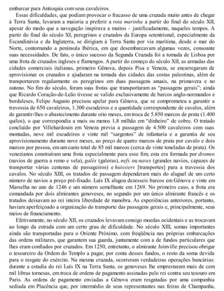 embarcar para Antioquia com seus cavaleiros.
Essas dificuldades, que podiam provocar o fracasso de uma cruzada muito antes de chegar
à Terra Santa, levaram a maioria a preferir a rota marinha a partir do final do século XII,
apesar do medo que a navegação inspirava a muitos – justificadamente, naqueles tempos. A
partir do final do século XI, peregrinos e cruzados da Europa setentrional, especialmente da
Escandinávia e da Inglaterra, se dirigiam à Terra Santa por via marítima, desde o mar do
Norte, contornando a península Ibérica, em que desembarcavam algumas vezes, consoante
suas necessidades. De fato, o único sucesso da Segunda Cruzada foi a tomada de Lisboa por
uma frota de cruzados ingleses e flamengos. A partir do começo do século XII, as armadas das
cidades comerciais italianas, primeiro Gênova, depois Pisa e Veneza, se encarregaram de
aprovisionar os cruzados e ajudaram na tomada das cidades das costas palestinas, além de
transportarem regularmente os peregrinos em duas passagens anuais, na primavera e no
outono. No fim do século, foram suas frotas que transportaram as “passagens gerais”; ainda
que Ricardo Coração-de-Leão tivesse se valido exclusivamente de barcos anglo-normandos e
bordaleses, Felipe Augusto precisou apelar para Gênova, que se comprometeu a garantir a
travessia de 650 cavaleiros, 1.300 escudeiros e a quantidade correspondente de cavalos, além
de garantir-lhes o abastecimento durante oito meses, em troca de 5.850 marcos de prata (1.400
quilos), o que correspondia a mais ou menos 1,8 milhão em “dinheiro” de cobre. O tratado
concluído por Villehardouin em Veneza previa a passagem de 4.500 cavaleiros com suas
montadas, nove mil escudeiros e vinte mil “sargentos” de infantaria e a garantia de seu
aprovisionamento durante nove meses, ao preço de quatro marcos de prata por cavalo e dois
marcos por pessoa, em um custo total de 85 mil marcos (cerca de vinte toneladas de prata). Os
venezianos construíram uma frota especialmente para esse fim; esta era formada por dromos
(navios de guerra a remo e vela), galés (galeras), nefs ou naves (grandes navios, capazes de
transportar várias centenas de passageiros) e huissiers [transportes] para a travessia dos
cavalos. No século XIII, os tratados de passagem dependeram mais do aluguel de um certo
número de navios a preço pré-fixado. Luís IX alugou dezesseis barcos em Gênova e vinte em
Marselha no ano de 1246 e um número semelhante em 1269. No primeiro caso, a frota era
comandada por dois almirantes genoveses, no segundo por um único almirante francês e os
tratados deixavam ao rei inteira liberdade de manobra. As experiências anteriores, portanto,
haviam aperfeiçoado a organização do transporte das passagens gerais e, principalmente, seus
meios de financiamento.
Efetivamente, no século XII, os cruzados levavam consigo moedas ocidentais e as trocavam
ao longo da estrada com um certo grau de dificuldade. No século XIII, somas importantes
ainda são transportadas para o Oriente Próximo, com freqüência nas próprias embarcações
das ordens militares, que garantem sua guarda, juntamente com a de fundos particulares que
lhes eram confiados por cruzados. Em 1250, entretanto, o almirante Joinville precisou obrigar
o tesoureiro da Ordem do Templo a pagar, por conta desses fundos, o resto da soma devida
para o resgate do exército. Na mesma cruzada, ocorreram verdadeiras operações bancárias:
durante a estadia do rei Luís IX na Terra Santa, os genoveses lhe emprestaram mais de cem
mil libras tornesas, em troca de ordens de pagamento assinadas pelo rei contra seu tesouro em
Paris. As ordens de pagamento enviadas a Gênova eram resgatadas por uma companhia
sediada em Placência que, por intermédio de seus representantes nas feiras de Champanha,
 