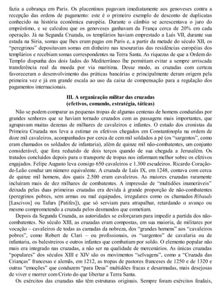 fazia a cobrança em Paris. Os placentinos pagavam imediatamente aos genoveses contra a
recepção das ordens de pagamento: este é o primeiro exemplo de desconto de duplicatas
conhecido na história econômica européia. Durante o câmbio se acrescentava o juro do
empréstimo, e se calculou que os genoveses ganhavam da França cerca de 20% em cada
operação. Já na Segunda Cruzada, os templários haviam emprestado a Luís VII, durante sua
estada na Síria, somas que lhes eram pagas em Paris e, a partir da metade do século XII, os
“peregrinos” depositavam somas em dinheiro nas tesourarias das residências européias dos
templários e recebiam somas correspondentes na Terra Santa. As riquezas de que a Ordem do
Templo dispunha dos dois lados do Mediterrâneo lhe permitiam evitar a sempre arriscada
transferência real da moeda por via marítima. Desse modo, as cruzadas com certeza
favoreceram o desenvolvimento das práticas bancárias e principalmente deram origem pela
primeira vez e já em grande escala ao uso da caixa de compensação para a regulação dos
pagamentos internacionais.
III. A organização militar das cruzadas
(efetivos, comando, estratégia, táticas)
Não se podem comparar as pequenas tropas de algumas centenas de homens conduzidas por
grandes senhores que se haviam tornado cruzados com as passagens mais importantes, que
agrupavam muitas dezenas de milhares de cavaleiros e infantes. O estudo dos cronistas da
Primeira Cruzada nos leva a estimar os efetivos chegados em Constantinopla na ordem de
doze mil cavaleiros, acompanhados por cerca de cem mil soldados a pé (os “sargentos”, como
eram chamados os soldados de infantaria), além de quinze mil não-combatentes, um conjunto
considerável, que fora reduzido de dois terços quando de sua chegada a Jerusalém. Os
tratados concluídos depois para o transporte de tropas nos informam melhor sobre os efetivos
engajados. Felipe Augusto leva consigo 650 cavaleiros e 1.300 escudeiros. Ricardo Coração-
de-Leão conduz um número equivalente. A cruzada de Luís IX, em 1248, contava com cerca
de quinze mil homens, dos quais 2.500 eram cavaleiros. As maiores cruzadas raramente
incluíram mais de dez milhares de combatentes. A impressão de “multidões inumeráveis”
deixada pelas duas primeiras cruzadas era devida à grande proporção de não-combatentes
(peregrinos pobres, sem armas ou mal equipados, irregulares como os chamados Ribauds
[Lascivos] ou Tafurs [Patifes]), que só serviam para atrapalhar, retardando o avanço ou
mesmo comprometendo a cruzada pelos desmandos que cometiam.
Depois da Segunda Cruzada, as autoridades se esforçaram para impedir a partida dos não-
combatentes. No século XIII, as cruzadas eram compostas, em sua maioria, de militares por
vocação – cavaleiros de todas as camadas da nobreza, dos “grandes homens” aos “cavaleiros
pobres”, como Robert de Clari – ou profissionais, os “sargentos” de cavalaria ou de
infantaria, os balestreiros e outros infantes que combatiam por soldo. O elemento popular não
mais era integrado nas cruzadas, a não ser na qualidade de mercenários. As únicas cruzadas
“populares” dos séculos XIII e XIV são os movimentos “selvagens”, como a “Cruzada das
Crianças” francesas e alemãs, em 1212, as tropas de pastores franceses de 1250 e de 1320 e
outras “emoções” que conduzem “para Deus” multidões fracas e desarmadas, mais desejosas
de viver e morrer com Cristo do que libertar a Terra Santa.
Os exércitos das cruzadas não têm estruturas originais. Sempre foram exércitos feudais,
 