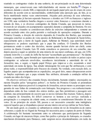 reunindo os contingentes vindos de uma senhoria, de um principado ou de uma determinada
monarquia, que conservavam suas individualidades até mesmo em batalha.30 Chegou a
acontecer, durante o século XIII, a imposição de um legado papal pelo uso de cruzes de cores
diferentes de acordo com as nacionalidades, simbolizando uma oposição que, de fato, já se
havia manifestado muitas vezes anteriormente. Atiçadas pela presença de seus soberanos,
disputas sangrentas já haviam separado franceses e alemães em 1149 ou franceses e ingleses
em 1190; uma verdadeira batalha chegara a ocorrer entre franceses e venezianos durante a
tomada de Zara, e os diversos contingentes da Quinta Cruzada, que passavam às turras,
tiveram de ser alojados em acampamentos separados durante a campanha de Damieta. Os reis
ou imperadores cruzados se consideravam chefes de exércitos independentes e somente um
acordo acertado entre eles podia permitir a realização de operações conjuntas. Durante a
Primeira Cruzada, a direção do exército dependia do Conselho dos Barões, que raramente
conseguia conciliar os pontos de vista opostos de Bohémond e de Raymond de Saint-Gilles,
especialmente após a morte do legado papal, Adhémar de Monteil, cuja autoridade moral
ultrapassava os poderes espirituais que o papa lhe confiara. O Conselho dos Barões
permaneceu sendo o centro das decisões, mesmo quando haviam eleito um chefe, como
ocorreu na Quarta Cruzada; Luís IX ainda consultava os pareceres de seu conselho, mas
depois passou a seguir as opiniões de uma minoria de sua maior confiança, até que, em 1250,
somente Joinville e o conde de Jaffa lhe haviam “aconselhado que permanecesse”. Na Quinta
Cruzada, o conselho, agora formado por representantes dos cruzados de todos os países cujos
contingentes se achavam envolvidos, reconheceu inicialmente a autoridade do rei de
Jerusalém; mas, a seguir, o legado papal Pelayo quis impor-se a ele, assumindo a total
autoridade em nome da Igreja. Sua atitude intransigente fez com que lhe atribuíssem, e com
plena razão, a responsabilidade pelo fracasso da cruzada. Na verdade, com exceção dele, os
legados papais que acompanhavam as expedições, em geral dois, nunca ultrapassaram assim
as funções espirituais que o papa reinante lhes atribuíra, deixando a condução militar da
cruzada nas mãos dos leigos.
Os objetivos militares das cruzadas foram, inicialmente, bastante simples: encorajados ou
mesmo forçados pelos “peregrinos pobres”, os barões da Primeira Cruzada só pretendiam
marchar o mais depressa possível à conquista de Jerusalém, sem ao menos se preocupar com a
garantia de suas linhas de comunicação com Antioquia. Seu progresso e seu reabastecimento
dependiam então da boa vontade dos emires árabes, que lhes permitiram a passagem sem
combate, mas principalmente do socorro que os navios italianos lhes traziam. Todavia, depois
da conquista de Jerusalém, foi difícil conservar os homens a seu serviço: realizada a
peregrinação e a conquista da cidade santa, os cruzados se consideraram liberados de seus
votos. Já no princípio do século XII, passou a ser necessário conceder uma indulgência
especial àqueles que se dispunham a passar um ano inteiro em serviço militar na Terra Santa.
De um modo geral, os cruzados se submetiam às ordens do rei de Jerusalém ou de outros
soberanos; a ajuda do rei Sigurd da Noruega foi necessária para a captura do porto de Sidon.
A colaboração foi bastante inconstante entre os soberanos que participaram da Segunda
Cruzada; em lugar de atacarem Alepo, como lhes pedira o príncipe de Antioquia, os cruzados
marcharam diretamente para Damasco, onde surgiram novos desentendimentos em razão da
 