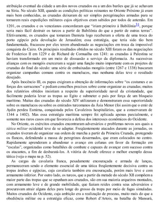 atribuição eventual da cidade a um dos novos cruzados ou a um dos barões que já se achavam
na Síria. No século XIII, quando as condições políticas reinantes no Oriente Próximo já eram
mais bem conhecidas, as cruzadas deixaram de ser simples peregrinações armadas para se
tornarem reais expedições militares cujos objetivos eram sabidos por todos de antemão. Em
1201, os cruzados e os venezianos concordaram que “iriam primeiro à Babilônia31, porque
seria mais fácil destruir os turcos a partir de Babilônia do que a partir de outras terras”.
Efetivamente, os cruzados que tomaram Damieta logo receberam a oferta de uma troca do
porto egípcio pela devolução de Jerusalém; essa estratégia, que teria sido tão bem
fundamentada, fracassou por eles terem abandonado as negociações em troca da impossível
conquista do Cairo. Os principais resultados obtidos no século XIII foram os das negociações
de Frederico II em 1229 e de Richard de Cornualha em 1241: as cruzadas à Palestina se
haviam transformado em um meio de dissuasão a serviço da diplomacia. As sucessivas
alianças com os mongóis exerceram a seguir uma função muito importante com os projetos de
cruzadas do final do século: uma série de embaixadas mongóis (entre 1267 e 1338) buscaram
organizar campanhas comuns contra os mamelucos, mas nenhuma delas teve o resultado
desejado.
Após Inocêncio III, os papas exigiram a obtenção de informações sobre “os costumes e as
forças dos sarracenos” e pediam conselhos precisos sobre como organizar as cruzadas; muitos
dos relatórios obtidos insistiam a respeito da superioridade naval da cristandade, que
facilmente poderia levar as tropas ao Egito e submeter o país por força de um bloqueio
marítimo. Muitas das cruzadas do século XIV utilizaram e demonstraram essa superioridade
sobre os mamelucos ou sobre os emirados turcomanos da Ásia Menor (foi assim que o emir de
Aydin perdeu Esmirna, conquistada pelos Cavaleiros hospitalários, que a conservaram de
1344 a 1402). Mas essa estratégia marítima sempre foi aplicada apenas parcialmente, e
somente nos raros casos em que favorecia a defesa dos interesses econômicos do Ocidente.
No Oriente, os exércitos cruzados encontraram adversários e problemas novos aos quais a
tática militar ocidental teve de se adaptar. Freqüentemente atacados durante as jornadas, os
cruzados tiveram de organizar sua ordem de marcha a partir da Primeira Cruzada, protegendo
os flancos, defendendo a massa de peregrinos desarmados, que eram colocados no centro.
Rapidamente aprenderam a abandonar o avanço em colunas em favor da formação em
“escalas”, organizadas como batalhões de combate e capazes de avançar com sucesso contra
os atacantes, a fim de desbaratá-los. A vitória de Arsufe oferece o melhor exemplo dessa
tática (veja o mapa na p. 52).
As cargas da cavalaria franca, pesadamente encouraçada e armada de lanças,
permaneceram sendo o elemento essencial de uma tática freqüentemente decisiva contra as
tropas árabes e egípcias, cuja cavalaria também era encouraçada, porém mais leve e com
armamento inferior. Por outro lado, os turcos, que a partir da metade do século XII compõem a
maior parte das tropas que se opunham aos cruzados, são em sua maioria arqueiros montados,
com armamento leve e de grande mobilidade, que faziam reides contra seus adversários e
procuravam atrair alguns deles para longe do grosso da tropa por meio de fugas simuladas.
Muitos cruzados do Ocidente, cuja ambição era a realização de proezas, muito mais do que a
obediência militar ou a estratégia eficaz, como Robert d’Artois, na batalha de Mansurá,
 