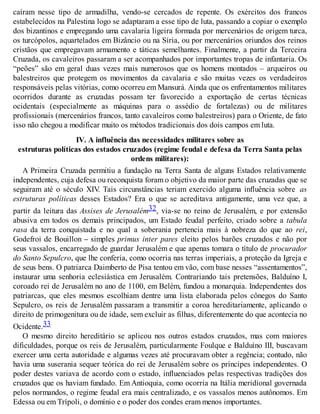 caíram nesse tipo de armadilha, vendo-se cercados de repente. Os exércitos dos francos
estabelecidos na Palestina logo se adaptaram a esse tipo de luta, passando a copiar o exemplo
dos bizantinos e empregando uma cavalaria ligeira formada por mercenários de origem turca,
os turcópolos, aquartelados em Bizâncio ou na Síria, ou por mercenários oriundos dos reinos
cristãos que empregavam armamento e táticas semelhantes. Finalmente, a partir da Terceira
Cruzada, os cavaleiros passaram a ser acompanhados por importantes tropas de infantaria. Os
“peões” são em geral duas vezes mais numerosos que os homens montados – arqueiros ou
balestreiros que protegem os movimentos da cavalaria e são muitas vezes os verdadeiros
responsáveis pelas vitórias, como ocorreu em Mansurá. Ainda que os enfrentamentos militares
ocorridos durante as cruzadas possam ter favorecido a exportação de certas técnicas
ocidentais (especialmente as máquinas para o assédio de fortalezas) ou de militares
profissionais (mercenários francos, tanto cavaleiros como balestreiros) para o Oriente, de fato
isso não chegou a modificar muito os métodos tradicionais dos dois campos em luta.
IV. A influência das necessidades militares sobre as
estruturas políticas dos estados cruzados (regime feudal e defesa da Terra Santa pelas
ordens militares):
A Primeira Cruzada permitiu a fundação na Terra Santa de alguns Estados relativamente
independentes, cuja defesa ou reconquista foram o objetivo da maior parte das cruzadas que se
seguiram até o século XIV. Tais circunstâncias teriam exercido alguma influência sobre as
estruturas políticas desses Estados? Era o que se acreditava antigamente, uma vez que, a
partir da leitura das Assises de Jerusalém32, via-se no reino de Jerusalém, e por extensão
abusiva em todos os demais principados, um Estado feudal perfeito, criado sobre a tabula
rasa da terra conquistada e no qual a soberania pertencia mais à nobreza do que ao rei,
Godefroi de Bouillon – simples primus inter pares eleito pelos barões cruzados e não por
seus vassalos, encarregado de guardar Jerusalém e que apenas tomara o título de procurador
do Santo Sepulcro, que lhe conferia, como ocorria nas terras imperiais, a proteção da Igreja e
de seus bens. O patriarca Daimberto de Pisa tentou em vão, com base nesses “assentamentos”,
instaurar uma senhoria eclesiástica em Jerusalém. Contrariando tais pretensões, Balduíno I,
coroado rei de Jerusalém no ano de 1100, em Belém, fundou a monarquia. Independentes dos
patriarcas, que eles mesmos escolhiam dentre uma lista elaborada pelos cônegos do Santo
Sepulcro, os reis de Jerusalém passaram a transmitir a coroa hereditariamente, aplicando o
direito de primogenitura ou de idade, sem excluir as filhas, diferentemente do que acontecia no
Ocidente.33
O mesmo direito hereditário se aplicou nos outros estados cruzados, mas com maiores
dificuldades, porque os reis de Jerusalém, particularmente Foulque e Balduíno III, buscavam
exercer uma certa autoridade e algumas vezes até procuravam obter a regência; contudo, não
havia uma suserania sequer teórica do rei de Jerusalém sobre os príncipes independentes. O
poder destes variava de acordo com o estado, influenciados pelas respectivas tradições dos
cruzados que os haviam fundado. Em Antioquia, como ocorria na Itália meridional governada
pelos normandos, o regime feudal era mais centralizado, e os vassalos menos autônomos. Em
Edessa ou em Trípoli, o domínio e o poder dos condes eram menos importantes.
 