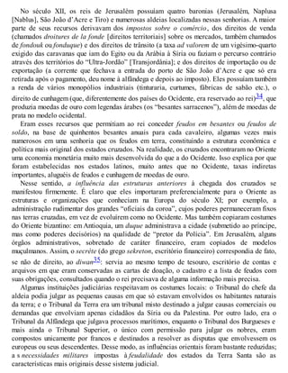 No século XII, os reis de Jerusalém possuíam quatro baronias (Jerusalém, Naplusa
[Nablus], São João d’Acre e Tiro) e numerosas aldeias localizadas nessas senhorias. A maior
parte de seus recursos derivavam dos impostos sobre o comércio, dos direitos de venda
(chamados droitures de la fonde [direitos territoriais] sobre os mercados, também chamados
de fondouk ou fonduque) e dos direitos de trânsito (a taxa ad valorem de um vigésimo-quarto
exigido das caravanas que iam do Egito ou da Arábia à Síria ou faziam o percurso contrário
através dos territórios do “Ultra-Jordão” [Transjordânia]; e dos direitos de importação ou de
exportação (a corrente que fechava a entrada do porto de São João d’Acre e que só era
retirada após o pagamento, deu nome à alfândega e depois ao imposto). Eles possuíam também
a renda de vários monopólios industriais (tinturaria, curtumes, fábricas de sabão etc.), o
direito de cunhagem (que, diferentemente dos países do Ocidente, era reservado ao rei)34, que
produzia moedas de ouro com legendas árabes (os “besantes sarracenos”), além de moedas de
prata no modelo ocidental.
Eram esses recursos que permitiam ao rei conceder feudos em besantes ou feudos de
soldo, na base de quinhentos besantes anuais para cada cavaleiro, algumas vezes mais
numerosos em uma senhoria que os feudos em terra, constituindo a estrutura econômica e
política mais original dos estados cruzados. Na realidade, os cruzados encontraram no Oriente
uma economia monetária muito mais desenvolvida do que a do Ocidente. Isso explica por que
foram estabelecidas nos estados latinos, muito antes que no Ocidente, taxas indiretas
importantes, aluguéis de feudos e cunhagem de moedas de ouro.
Nesse sentido, a influência das estruturas anteriores à chegada dos cruzados se
manifestou firmemente. É claro que eles importaram preferencialmente para o Oriente as
estruturas e organizações que conheciam na Europa do século XI; por exemplo, a
administração rudimentar dos grandes “oficiais da coroa”, cujos poderes permaneceram fixos
nas terras cruzadas, em vez de evoluírem como no Ocidente. Mas também copiaram costumes
do Oriente bizantino: em Antioquia, um duque administrava a cidade (submetido ao príncipe,
mas como poderes decisórios) na qualidade de “pretor da Polícia”. Em Jerusalém, alguns
órgãos administrativos, sobretudo de caráter financeiro, eram copiados de modelos
muçulmanos. Assim, o secrète (do grego sekreton, escritório financeiro) correspondia de fato,
se não de direito, ao diwan35: servia ao mesmo tempo de tesouro, escritório de contas e
arquivos em que eram conservadas as cartas de doação, o cadastro e a lista de feudos com
suas obrigações, consultados quando o rei precisava de alguma informação mais precisa.
Algumas instituições judiciárias respeitavam os costumes locais: o Tribunal do chefe da
aldeia podia julgar as pequenas causas em que só estavam envolvidos os habitantes naturais
da terra; e o Tribunal da Terra era um tribunal misto destinado a julgar causas comerciais ou
demandas que envolviam apenas cidadãos da Síria ou da Palestina. Por outro lado, era o
Tribunal da Alfândega que julgava processos marítimos, enquanto o Tribunal dos Burgueses e
mais ainda o Tribunal Superior, o único com permissão para julgar os nobres, eram
compostos unicamente por francos e destinados a resolver as disputas que envolvessem os
europeus ou seus descendentes. Desse modo, as influências orientais foram bastante reduzidas;
a s necessidades militares impostas à feudalidade dos estados da Terra Santa são as
características mais originais desse sistema judicial.
 