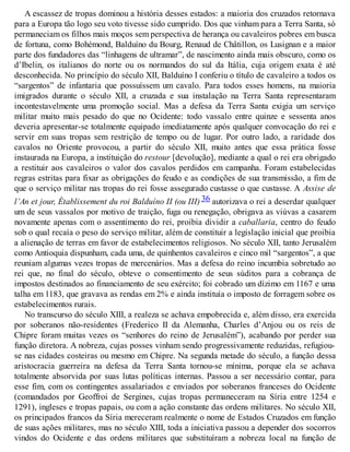 A escassez de tropas dominou a história desses estados: a maioria dos cruzados retornava
para a Europa tão logo seu voto tivesse sido cumprido. Dos que vinham para a Terra Santa, só
permaneciam os filhos mais moços sem perspectiva de herança ou cavaleiros pobres em busca
de fortuna, como Bohémond, Balduíno du Bourg, Renaud de Châtillon, os Lusignan e a maior
parte dos fundadores das “linhagens de ultramar”, de nascimento ainda mais obscuro, como os
d’Ibelin, os italianos do norte ou os normandos do sul da Itália, cuja origem exata é até
desconhecida. No princípio do século XII, Balduíno I conferiu o título de cavaleiro a todos os
“sargentos” de infantaria que possuíssem um cavalo. Para todos esses homens, na maioria
imigrados durante o século XII, a cruzada e sua instalação na Terra Santa representaram
incontestavelmente uma promoção social. Mas a defesa da Terra Santa exigia um serviço
militar muito mais pesado do que no Ocidente: todo vassalo entre quinze e sessenta anos
deveria apresentar-se totalmente equipado imediatamente após qualquer convocação do rei e
servir em suas tropas sem restrição de tempo ou de lugar. Por outro lado, a raridade dos
cavalos no Oriente provocou, a partir do século XII, muito antes que essa prática fosse
instaurada na Europa, a instituição do restour [devolução], mediante a qual o rei era obrigado
a restituir aos cavaleiros o valor dos cavalos perdidos em campanha. Foram estabelecidas
regras estritas para fixar as obrigações do feudo e as condições de sua transmissão, a fim de
que o serviço militar nas tropas do rei fosse assegurado custasse o que custasse. A Assise de
l’An et jour, Établissement du roi Balduíno II (ou III) 36 autorizava o rei a deserdar qualquer
um de seus vassalos por motivo de traição, fuga ou renegação, obrigava as viúvas a casarem
novamente apenas com o assentimento do rei, proibia dividir a caballaria, centro do feudo
sob o qual recaía o peso do serviço militar, além de constituir a legislação inicial que proibia
a alienação de terras em favor de estabelecimentos religiosos. No século XII, tanto Jerusalém
como Antioquia dispunham, cada uma, de quinhentos cavaleiros e cinco mil “sargentos”, a que
reuniam algumas vezes tropas de mercenários. Mas a defesa do reino incumbia sobretudo ao
rei que, no final do século, obteve o consentimento de seus súditos para a cobrança de
impostos destinados ao financiamento de seu exército; foi cobrado um dízimo em 1167 e uma
talha em 1183, que gravava as rendas em 2% e ainda instituía o imposto de forragem sobre os
estabelecimentos rurais.
No transcurso do século XIII, a realeza se achava empobrecida e, além disso, era exercida
por soberanos não-residentes (Frederico II da Alemanha, Charles d’Anjou ou os reis de
Chipre foram muitas vezes os “senhores do reino de Jerusalém”), acabando por perder sua
função diretora. A nobreza, cujas posses vinham sendo progressivamente reduzidas, refugiou-
se nas cidades costeiras ou mesmo em Chipre. Na segunda metade do século, a função dessa
aristocracia guerreira na defesa da Terra Santa tornou-se mínima, porque ela se achava
totalmente absorvida por suas lutas políticas internas. Passou a ser necessário contar, para
esse fim, com os contingentes assalariados e enviados por soberanos franceses do Ocidente
(comandados por Geoffroi de Sergines, cujas tropas permaneceram na Síria entre 1254 e
1291), ingleses e tropas papais, ou com a ação constante das ordens militares. No século XII,
os principados francos da Síria mereceram realmente o nome de Estados Cruzados em função
de suas ações militares, mas no século XIII, toda a iniciativa passou a depender dos socorros
vindos do Ocidente e das ordens militares que substituíram a nobreza local na função de
 