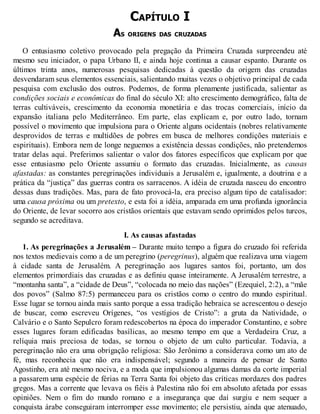 CAPÍTULO I
AS ORIGENS DAS CRUZADAS
O entusiasmo coletivo provocado pela pregação da Primeira Cruzada surpreendeu até
mesmo seu iniciador, o papa Urbano II, e ainda hoje continua a causar espanto. Durante os
últimos trinta anos, numerosas pesquisas dedicadas à questão da origem das cruzadas
desvendaram seus elementos essenciais, salientando muitas vezes o objetivo principal de cada
pesquisa com exclusão dos outros. Podemos, de forma plenamente justificada, salientar as
condições sociais e econômicas do final do século XI: alto crescimento demográfico, falta de
terras cultiváveis, crescimento da economia monetária e das trocas comerciais, início da
expansão italiana pelo Mediterrâneo. Em parte, elas explicam e, por outro lado, tornam
possível o movimento que impulsiona para o Oriente alguns ocidentais (nobres relativamente
desprovidos de terras e multidões de pobres em busca de melhores condições materiais e
espirituais). Embora nem de longe neguemos a existência dessas condições, não pretendemos
tratar delas aqui. Preferimos salientar o valor dos fatores específicos que explicam por que
esse entusiasmo pelo Oriente assumiu o formato das cruzadas. Inicialmente, as causas
afastadas: as constantes peregrinações individuais a Jerusalém e, igualmente, a doutrina e a
prática da “justiça” das guerras contra os sarracenos. A idéia de cruzada nasceu do encontro
dessas duas tradições. Mas, para de fato provocá-la, era preciso algum tipo de catalisador:
uma causa próxima ou um pretexto, e esta foi a idéia, amparada em uma profunda ignorância
do Oriente, de levar socorro aos cristãos orientais que estavam sendo oprimidos pelos turcos,
segundo se acreditava.
I. As causas afastadas
1. As peregrinações a Jerusalém – Durante muito tempo a figura do cruzado foi referida
nos textos medievais como a de um peregrino (peregrinus), alguém que realizava uma viagem
à cidade santa de Jerusalém. A peregrinação aos lugares santos foi, portanto, um dos
elementos primordiais das cruzadas e as definiu quase inteiramente. A Jerusalém terrestre, a
“montanha santa”, a “cidade de Deus”, “colocada no meio das nações” (Ezequiel, 2:2), a “mãe
dos povos” (Salmo 87:5) permaneceu para os cristãos como o centro do mundo espiritual.
Esse lugar se tornou ainda mais santo porque a essa tradição hebraica se acrescentou o desejo
de buscar, como escreveu Orígenes, “os vestígios de Cristo”: a gruta da Natividade, o
Calvário e o Santo Sepulcro foram redescobertos na época do imperador Constantino, e sobre
esses lugares foram edificadas basílicas, ao mesmo tempo em que a Verdadeira Cruz, a
relíquia mais preciosa de todas, se tornou o objeto de um culto particular. Todavia, a
peregrinação não era uma obrigação religiosa: São Jerônimo a considerava como um ato de
fé, mas reconhecia que não era indispensável; segundo a maneira de pensar de Santo
Agostinho, era até mesmo nociva, e a moda que impulsionou algumas damas da corte imperial
a passarem uma espécie de férias na Terra Santa foi objeto das críticas mordazes dos padres
gregos. Mas a corrente que levava os fiéis à Palestina não foi em absoluto afetada por essas
opiniões. Nem o fim do mundo romano e a insegurança que daí surgiu e nem sequer a
conquista árabe conseguiram interromper esse movimento; ele persistiu, ainda que atenuado,
 