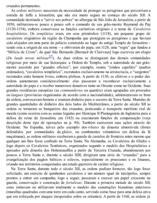 cruzados permanentes.
As ordens militares nasceram da necessidade de proteger os peregrinos que percorriam a
estrada de Jaffa a Jerusalém, que não era muito segura no começo do século XII. A
comunidade destinada a “servir aos pobres” no albergue de São João de Jerusalém, a partir de
1050, militarizou-se pouco a pouco sob o comando de seu grão-mestre Raymond du Puy
(1120-1154), embora conservasse as funções caritativas originais e o nome de Cavaleiros
hospitalários. Os templários eram, em seus primórdios (1118), um pequeno grupo de
cavaleiros originários da região da Champanha que protegiam os peregrinos e que haviam
sido alojados em uma parte do palácio construído no lugar do antigo Templo de Jerusalém –
sendo esta a origem de seu nome – e obtiveram do papa, em 1128, uma “regra” que fundou a
“Milícia de Cristo”, da qual São Bernardo [Bernard de Clairvaux] logo escreveu um elogio
(De laude novae militiae37). As duas ordens se distinguiam das demais comunidades
religiosas por meio de sua hierarquia: a Ordem do Templo, sob a autoridade de um grão-
mestre assistido por “grandes oficiais”, por exemplo, reunia “irmãos capelães” (padres
ordenados), “cavaleiros templários”, recrutados exclusivamente na aristocracia, e “sargentos”
recrutados entre homens livres, embora plebeus. A partir de 1130, os efetivos e o poder das
ordens aumentaram consideravelmente: elas passaram a reconhecer exclusivamente a
autoridade do papa e a receber numerosos donativos tanto no Oriente como no Ocidente. Suas
grandes residências européias (as commanderies ou quartéis) eram agrupadas em priorados
ou langues (províncias organizadas de acordo com a nacionalidade), administravam os bens
da ordem, convocavam homens e reuniam dinheiro para o socorro da Terra Santa. Munidas de
grandes quantidades de dinheiro dos dois lados do Mediterrâneo, a partir do século XII as
ordens se tornaram os banqueiros das cruzadas, praticando o transporte marítimo real de
moeda (como ocorreu com as somas legadas por Henrique II Plantageneta da Inglaterra para a
defesa do reino de Jerusalém, em 1182) ou executaram funções de compensação (veja
descrição deste tipo de operações na p. 94). Também exerceram suas ações através do
Ocidente. Na Espanha, talvez pelo exemplo dos ribates da dinastia almorávida (fortes
defendidos por comunidades de ghâzis, ou combatentes voluntários em defesa da fé
muçulmana), as ordens militares receberam a guarda de castelos de fronteira antes mesmo que
qualquer um lhes fosse confiado na Terra Santa. Na Alemanha, os Cavaleiros do Gládio e
logo depois os Cavaleiros Teutônicos, organizados segundo o modelo dos Hospitalários e
apoiados pela dinastia dos Hohenstauffen a partir da Terceira Cruzada, abandonaram aos
poucos a Terra Santa e, durante o século XIII, dirigiram uma série de “cruzadas” para a
evangelização dos pagãos bálticos e eslavos, especialmente os prussianos e os lituanos,
criando nos territórios conquistados um estado guerreiro de caráter religioso.
Na Terra Santa, durante todo o século XII, as ordens podiam fornecer, tão logo fosse
solicitado, um exército de quinhentos cavaleiros e um número igual de turcópolos, sempre
prontos a entrar em campanha; logo a seguir, passaram a exercer um papel crescente na
guarda, conservação e construção de fortalezas. Durante a primeira metade do século XII,
estas imitavam ou utilizavam totalmente o modelo das construções bizantinas anteriores
(muralhas quadradas com uma torre em cada canto, servindo como base para uma defesa ativa
que era reforçada por ataques inesperados sobre os sitiantes). A partir de 1160, as ordens já
 