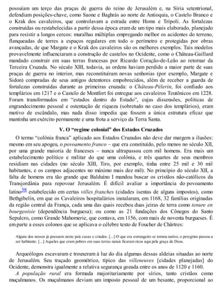 possuíam um terço das praças de guerra do reino de Jerusalém e, na Síria setentrional,
defendiam posições-chave, como Saone e Baghrás ao norte de Antioquia, o Castelo Branco e
o Krak dos cavaleiros, que controlavam a estrada entre Homs e Trípoli. As fortalezas
construídas ou restabelecidas a partir dessa época eram de um tipo mais elaborado, planejado
para resistir a longos cercos: muralhas múltiplas empregando melhor os acidentes do terreno,
flanqueadas de torres a espaços regulares em todo o perímetro e protegidas por obras
avançadas, de que Margate e o Krak dos cavaleiros são os melhores exemplos. Tais modelos
provavelmente influenciaram a construção de castelos no Ocidente, como o Château-Gaillard
mandado construir em suas terras francesas por Ricardo Coração-de-Leão ao retornar da
Terceira Cruzada. No século XIII, todavia, as ordens haviam perdido a maior parte de suas
praças de guerra no interior, mas reconstituíram novas senhorias (por exemplo, Margate e
Sidon) compradas de seus antigos detentores empobrecidos, além de receber a guarda de
fortalezas construídas durante as primeiras cruzada: o Château-Pélerin, foi confiado aos
templários em 1217 e o Castelo de Montfort foi entregue aos cavaleiros Teutônicos em 1228.
Foram transformados em “estados dentro do Estado”, cujas dissensões, políticas de
engrandecimento pessoal e ostentação de riqueza (sobretudo no caso dos templários), eram
motivo de escândalo, mas nada disso impedia que fossem a única estrutura eficaz que
mantinha um exército permanente e uma frota a serviço da Terra Santa.
V. O “regime colonial” dos Estados Cruzados
O termo “colônia franca” aplicado aos Estados Cruzados não deve dar margem a ilusões:
mesmo em seu apogeu, o povoamento franco – que era constituído, pelo menos no século XII,
por uma grande maioria de franceses – nunca ultrapassou cem mil homens. Era mais um
estabelecimento político e militar do que uma colônia, e três quartos de seus membros
residiam nas cidades (no século XIII, Tiro, por exemplo, tinha entre 25 mil e 30 mil
habitantes, e os campos adjacentes no máximo mais dez mil). No princípio do século XII, a
falta de homens era tão grande que Balduíno I mandou buscar os cristãos não-católicos da
Transjordânia para repovoar Jerusalém. É difícil avaliar a importância do povoamento
latino38 estabelecido em certas villes franches (cidades isentas de alguns impostos), como
Bethgibelin, em que os Cavaleiros hospitalários instalaram, em 1168, 32 famílias originadas
da região central da França, cada uma das quais recebeu duas jeiras de terra como tenure en
bourgeoisie (dependência burguesa); ou como as 21 fundações dos Cônegos do Santo
Sepulcro, como Grande Mahomerie, que contava, em 1156, com mais de noventa burgueses. É
em parte a esses colonos que se aplicava o célebre texto de Foucher de Chârtres:
Alguns dos nossos já possuem neste país casas e criados. [...] O que era estrangeiro se tornou nativo; o peregrino passou a
ser habitante. [...] Aqueles que eram pobres em suas terras natais ficaram ricos aqui pela graça de Deus.
Arqueólogos escavaram e trouxeram à luz do dia algumas dessas aldeias situadas ao norte
de Jerusalém. Seu traçado geométrico, típico das villeneuves [cidades planejadas] do
Ocidente, demonstra igualmente a relativa segurança gozada entre os anos de 1120 e 1160.
A população rural era formada majoritariamente por sírios, tanto cristãos como
muçulmanos. Os muçulmanos deviam um imposto pessoal de um besante, proporcional ao
 