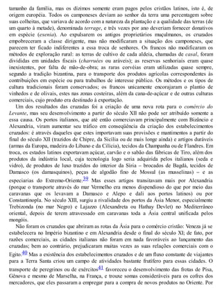 tamanho da família, mas os dízimos somente eram pagos pelos cristãos latinos, isto é, de
origem européia. Todos os camponeses deviam ao senhor da terra uma percentagem sobre
suas colheitas, que variava de acordo com a natureza da plantação e a qualidade das terras (de
um quarto à metade), denominada terrage, e três vezes por ano deveriam fornecer donativos
em espécie (exenia). Ao expulsarem os antigos proprietários muçulmanos, os cruzados
empobreceram a classe dirigente, mas não modificaram a situação dos camponeses, que
parecem ter ficado indiferentes a essa troca de senhores. Os francos não modificaram os
métodos de exploração rural: as terras de cultivo de cada aldeia, chamadas de casal, foram
divididas em unidades fiscais (charruées ou aráveis); as reservas senhoriais eram quase
inexistentes, por falta de mão-de-obra; as raras corvéias eram utilizadas quase sempre,
segundo a tradição bizantina, para o transporte dos produtos agrícolas correspondentes às
contribuições em espécie ou para trabalhos de interesse público. Os métodos e os tipos de
cultura tradicionais foram conservados; os francos unicamente encorajaram o plantio de
vinhedos e de olivais, estes nas zonas costeiras, além da cana-de-açúcar e de outras culturas
comerciais, cujo produto era destinado à exportação.
Um dos resultados das cruzadas foi a criação de uma nova rota para o comércio do
Levante, mas seu desenvolvimento a partir do século XII não pode ser atribuído somente a
essa causa. Os portos italianos, que até então comerciavam principalmente com Bizâncio e
Alexandria, viram aumentar seu tráfico em conseqüência da criação dos estabelecimentos
cruzados: é através daqueles que estes importavam suas provisões e mantimentos a partir do
final do século XII (trazidos de Chipre, da Sicília ou de mais longe ainda) e artigos duráveis
(armas da Europa, madeira do Líbano e da Cilícia), tecidos da Champanha ou de Flandres. Em
troca, os estados latinos exportavam açúcar, carvão e o sabão das fábricas de Tiro, além dos
produtos da indústria local, cuja tecnologia logo seria adquirida pelos italianos (seda e
vidro), de produtos de luxo trazidos do interior da Síria – brocados de Bagdá, tecidos de
Damasco (os damasquinos), peças de algodão fino de Mossul (as musselinas) – e as
especiarias do Extremo-Oriente.39 Mas esses artigos transitavam mais por Alexandria
(porque o transporte através do mar Vermelho era menos dispendioso do que por meio das
caravanas que os levavam a Damasco e Alepo e dali aos portos latinos) ou por
Constantinopla. No século XIII, surgiu a rivalidade dos portos da Ásia Menor, especialmente
Trebizonda (no mar Negro) e Lajazzo (Alexandreta ou Hathay Devlet) no Mediterrâneo
oriental, depois de terem atravessado em caravanas toda a Ásia central unificada pelos
mongóis.
Não foram os cruzados que abriram as rotas da Ásia para o comércio cristão: Veneza já se
estabelecera no Império bizantino e em Alexandria desde o final do século XI; de fato, por
razões comerciais, as cidades italianas não foram em nada favoráveis ao lançamento das
cruzadas; bem ao contrário, prejudicaram muitas vezes as suas relações comerciais com o
Egito.40 Mas a existência dos estabelecimentos cruzados e de um fluxo constante de viajantes
para a Terra Santa criou um campo de atividades bastante frutífero para essas cidades. O
transporte de peregrinos ou de exércitos41 favoreceu o desenvolvimento das frotas de Pisa,
Gênova e mesmo de Marselha, na França, e trouxe somas consideráveis para os cofres dos
mercadores, que eles passaram a empregar para a compra de novos produtos no Oriente. Por
 