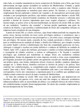 outro lado, as cruzadas aumentaram as trocas comerciais do Ocidente com a Síria, que tivera
anteriormente um lugar apenas secundário no comércio do Mediterrâneo. Contudo, a queda
dos estabelecimentos cristãos não teve efeitos sensíveis sobre o comércio entre Oriente e
Ocidente: ele simplesmente se transferiu para outros portos. Os italianos e os provençais
simplesmente haviam explorado o trânsito (de viajantes e de mercadorias) provocado pelas
cruzadas e por peregrinações pacíficas, cujo número aumentara muito durante o século XIII,
no momento em que o desenvolvimento econômico do Ocidente crescera o suficiente para
permitir o destino de recursos importantes para essas viagens religiosas e militares. Ao
mesmo tempo, os portos sírios se haviam transformado, no decorrer do século XIII, no centro
de um verdadeiro “comércio das cruzadas” e haviam atraído igualmente uma parte do
comércio de trânsito, o que permitiu o estabelecimento de filiais das companhias italianas ou
empresas locais receptoras de suas franquias.
A partir do século XII, as cidades italianas, cujas frotas tinham auxiliado na conquista dos
portos sírios, haviam recebido em troca certos privilégios jurídicos e econômicos, mas a
monarquia de Jerusalém conservou suas prerrogativas e, em certos casos, conseguiu restringir
tais privilégios. Do mesmo modo, concedia de boa vontade permissão a Gênova e Veneza
para se estabelecerem na condição de feudos: a família dos Embriacci, por exemplo, recebeu
em caráter feudal o direito à administração dos bens das comunidades genovesas em Acre,
Antioquia e Lataquiê e recebeu em caráter definitivo a senhoria de Djibelete no condado de
Trípoli. Após 1187, o apoio dos italianos, provençais e catalães se tornou indispensável para
a reconquista de cidades costeiras; a realeza se enfraquecera e foi forçada a conceder
privilégios que acabaram por transformar as antigas filiais em verdadeiras colônias
independentes. Isentas do pagamento de certos impostos em todo o reino, essas comunidades
privilegiadas possuíam nos grandes portos um quarteirão cercado por muralha própria, com
sua própria igreja, suas termas, entrepostos (fonda, fondaco), moinho e padaria, matadouro,
açougue etc. e, dentro desses, domínios exerciam os direitos de justiça e de polícia. Para
controlar tais estabelecimentos, as comunidades-sede originais criaram uma administração
central “para toda a Síria” (Gênova e Pisa mantinham cada uma o seu cônsul-geral, a que
correspondia o bailio dos venezianos) e exportaram para lá os conflitos que opunham essas
cidades-estado comerciais através de todo o restante do Mediterrâneo.
As lutas das comunas no século XIII, essas rixas de quarteirões que degeneravam em
revoltas e depois em guerras civis, eram um sinal dos tempos; os interesses econômicos
tinham precedência sobre as necessidades de defesa, e as condições básicas de sobrevivência
dos estabelecimentos cruzados foram negligenciadas. Os ideais das cruzadas simplesmente já
haviam desaparecido da Terra Santa.
25. Numerosos estudos foram consagrados a esses ou aqueles aspectos institucionais, políticos ou militares das cruzadas. Os
volumes V e VI da History of the Crusades (The Impact of the Crusades on the Near East and on Europe) tratam da
maior parte dessas questões por meio de contribuições dispersas e desiguais. (N.A.)
26. “A respeito da pregação da cruz”, em latim no original.
27. O interdito significava a suspensão de todas as atividades religiosas em determinado território; enquanto a excomunhão
 