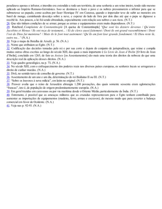 penalizava apenas o infrator, o interdito era estendido a todo um território, de uma senhoria a um reino inteiro, tendo sido mesmo
aplicado ao Império Romano-Germânico. Isso se destinava a fazer o povo e os nobres pressionarem o infrator para que se
submetesse ao papado, como acabou por fazer Henrique IV em Canossa, quando o imperador teve de subir ao mosteiro em
burel de monge, caminhando descalço sobre a neve, e esperar do lado de fora por dois dias até que o papa se dignasse a
recebê-lo. Aos poucos, a lei foi sendo abrandada, especialmente com relação aos nobres e aos ricos. (N.T.)
28. Que não tinham condições de se armar, porque as armas e equipamentos eram muito dispendiosos. (N.T.)
29. Rutebeuf, Complainte de Constantinople [A queixa de Constantinopla] “Que sont les deniers devenus / Qu’entre
Jacobins et Menus / Ils ont reçu de testament... / Et de clercs aussi faitement / Dont ils ont grand rassemblement / Dont
l’ost de Dieu fut maintenu? / Mais ils le font tout autrement / Qu’ils em font leur grande fondement / Et Dieu reste là,
outre nu...” (N.A.)
30. Veja o mapa da Batalha de Arsufe, p. 56. (N.A.)
31. Nome que atribuíam ao Egito. (N.T.)
32. Codificação das decisões tomadas pelo rei e por sua corte e depois do conjunto de jurisprudência, que reúne e compila
muitas outras obras escritas ao longo do século XIII, das quais a mais importante é Le Livre de Jean d’Ibelin [O livro de Jean
d’Ibelin], concluído em 1265; de fato as Assises [os Assentamentos] são mais uma teoria dos direitos da nobreza do que uma
descrição real da aplicação desses direitos. (N.A.)
33. Veja quadro genealógico, na p. 73. (N.A.)
34. No século XIII, com o enfraquecimento dos poderes reais nos diversos países europeus, os senhores locais se arrogaram o
direito de cunhar moedas. (N.A.)
35. Divã, no sentido turco de conselho de governo. (N.T.)
36. Assentamento de um ano e um dia, determinação do rei Balduíno II ou III. (N.T.)
37. “Sobre os louvores à nova milícia”, em latim no original. (N.T.)
38. Prawer avalia que o reino de Jerusalém abrangia 1.200 povoações, das quais somente sessenta eram aglomerações
“francas”, isto é, de população de origem predominantemente européia. (N.A.)
39. Em geral trazidas em caravanas ou por via marítima desde o Oriente Médio, particularmente da Índia. (N.T.)
40. Entretanto, é possível que as ameaças militares que as cruzadas representavam para o Egito tenham contribuído para
aumentar as importações de equipamentos (madeira, ferro, armas e escravos), do mesmo modo que para reverter a balança
comercial em favor do Ocidente. (N.A.)
41. Veja nas p. 92-93. (N.A.)
 