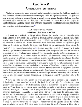 CAPÍTULO V
AS CRUZADAS NO MUNDO MEDIEVAL
Ainda que somente tornadas possíveis pela expansão econômica do Ocidente medieval,
não foram as cruzadas somente uma manifestação direta do espírito comercial. Foi por isso
que as mentalidades que acompanhavam as expedições, o estado da cristandade de que elas
serviram como testemunhas, a civilização que criaram na Terra Santa e seu papel na
confrontação do Ocidente cristão com o Oriente muçulmano constituíram os principais temas
das pesquisas históricas mais recentes.42
I. A consciência das cruzadas
através da cristandade ocidental
1. A doutrina eclesiástica – Os princípios básicos da cruzada foram apresentados pelo
papa Urbano II no Concílio de Clermont e em suas cartas excitatórias posteriores, cujos
temas foram depois desenvolvidos pelas bulas pontifícias do século XII: o propósito inicial
de socorrer os cristãos do Oriente oprimidos pelos turcos rapidamente foi suplantado pelo
ideal da libertação do túmulo de Cristo, sua defesa ou sua reconquista. Essa guerra de
“defesa” era considerada uma obra pia.43 O papa prometia a remissão dos pecados de todo
cruzado que morresse em trânsito ou em combate; quem cumprisse seu voto de cruzado e
retornasse seria liberado de todas as penitências temporais impostas sobre seus pecados. A
partir de Inocêncio III, o maior teórico da cruzada, os canonistas, compiladores da lei
canônica da igreja católica, tomaram conta do assunto, fazendo comentários sobre as decisões
pontifícias ou conciliares cada vez mais numerosas e elaborando uma doutrina coerente. Aos
críticos que contestavam a legitimidade de uma guerra santa porque ela contradizia o ideal
evangélico, responderam que os infiéis haviam ocupado a Terra Santa consagrada pela vida e
morte de Cristo e maltratavam seus súditos cristãos. Quando recebiam a objeção de que uma
guerra de conquista era injusta e que as conversões forçadas dos muçulmanos eram totalmente
condenáveis, os juristas respondiam que os sarracenos proibiam a entrada de missionários e
que era preciso primeiro submetê-los para depois lhes poder pregar livremente a Palavra de
Deus.
A partir de então, os textos canônicos fixam com precisão as condições de obtenção de
indulgências, “hierarquizadas” a partir do final do século XII. As indulgências eram
proporcionais aos serviços prestados durante a cruzada e plenárias para quem passasse dois
anos na Terra Santa ou em alguma outra expedição guerreira a que fossem concedidos os
mesmos privilégios. O número das expedições para as quais foram sendo prometidas as
mesmas indulgências concedidas a quem fosse lutar na Terra Santa foi crescendo. Uma
cruzada servia sobretudo para unificar toda a cristandade sob o comando do papa e em busca
da salvação. Desde o início do século XIII, quando o papado propôs a todos os fiéis que
participassem delas indiretamente, por meio de rezas, procissões, oferendas e apoio
financeiros aos que partissem, foi inaugurado um movimento de espiritualização da cruzada
que culminou, no século XIV, pela substituição do iter hierosolymitanum, o itinerário a
 