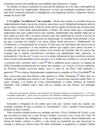 Jerusalém, real por um caminho da cruz simbólico que dispensava a viagem.
No entanto, os abusos cometidos na concessão de dispensas do voto antes constringente de
cruzado em troca de compensações financeiras, ou seja, sua comutação econômica cada vez
mais fácil, acabaram reduzindo as indulgências a um expediente político e financeiro desde a
metade do século XIII.
2. O espírito “cavalheiresco” das cruzadas – Desde suas origens, as cruzadas foram um
empreendimento feudal, um ato da cavalaria, uma classe social formada pela pequena nobreza
que já estava constituída desde o final do século XI nas regiões da Europa que enviaram mais
homens para a Terra Santa (particularmente a França). Do mesmo modo que a cristandade
empreendeu uma ação comum através das cruzadas, manifestando uma unidade frágil que só
fora criada no século XII, a cavalaria realizava uma obra santificada ao colocar a serviço de
um ideal cristão suas virtudes guerreiras de origem pagã. As cruzadas foram portanto o local
em que o encontro da religião e da classe militar feudal provocou a “feudalização” do
Cristianismo e a cristianização da cavalaria. É claro que esse movimento não nasceu com as
cruzadas: já a precedera e é sua existência anterior que explica, pelo menos em parte, a
reverberação tão fácil do apelo de Urbano II no concílio de Clermont. Mas foi através das
cruzadas que o espírito cavalheiresco encontrou sua manifestação mais majestosa. A
realização do “voto da cruz” (votum crucis) se tornou indispensável para o perfeito cavaleiro.
Deus, ou mais particularmente Cristo, passara a ser o Senhor por excelência, a serviço do qual
o cavaleiro deve sacrificar todo o resto.44 Sob a influência desse conceito, as imagens do
Velho Testamento predominavam nos relatos das cruzadas, e as Canções de Gesta, anônimas,
da Primeira Cruzada evocavam muitas vezes o nome de um Deus “todo poderoso e
guerreiro”.45 As crônicas freqüentemente comparavam os cruzados ao Povo Escolhido46; de
fato, escreveram uma nova história santa paralela ao Velho Testamento. 47 Deus dará aos
soldados que defendem seus direitos e sua “herança” o socorro que esperam receber Dele: os
anjos, arcanjos e os Santos de Cristo (particularmente os santos militares da tradição
bizantina) virão combater lado a lado com os cruzados em suas fileiras. Em Antioquia
(1098),
... foram vistos descendo das montanhas tropas inumeráveis de guerreiros montados em cavalos brancos. [...] Os nossos
não podiam compreender [...] quem eram esses guerreiros; mas, finalmente, acabaram por reconhecer que era um exército
enviado por Cristo para socorrê-los, comandado por São Jorge, São Mercúrio e São Demétrio.48
Consoante a obrigação de um senhor para com seus vassalos (uma das canções das
cruzadas realmente diz que o cavaleiro se “recomendou” a ele), o próprio Cristo garantia a
proteção de Seus cruzados.
Todo cavaleiro cruzado tornava-se, portanto, um miles Christi [soldado de Cristo]; a cruz
que ele trazia às costas era o sinal de que o Senhor o investira com o reino dos Céus. Os
conceitos teológicos das indulgências e das recompensas celestes foram transportados em
termos de feudos, salários e soldos; a vida eterna era prometida aos que morressem na
cruzada e a glória aos sobreviventes. De modo semelhante, os pregadores e o próprio Urbano
 