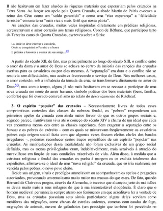 II não hesitavam em fazer alusões às riquezas materiais que esperariam pelos cruzados na
Terra Santa. Ao lançar seu apelo pela Quarta Cruzada, o abade Martin de Pairis evocava o
reino dos Céus como um “soldo garantido” e como uma “rica esperança” a “felicidade
terrestre” em uma terra “mais rica e mais fértil que nossa pátria”.
As canções das cruzadas, muitas vezes inspiradas diretamente em prédicas religiosas,
acrescentavam o amor cortesão aos temas religiosos. Conon de Béthune, que participou tanto
da Terceira como da Quarta Cruzadas, escreveu sobre a Síria:
Lá, onde se deve exercer a cavalaria,
Onde se conquistará o Paraíso e a honra
E prêmios e louvores e o amor de sua amiga...49
A partir do século XII, de fato, mas principalmente ao longo do século XIII, o conflito entre
o amor da dama e o amor de Deus se achava no centro da maioria das canções das cruzadas
escritas para os cavaleiros ou por eles mesmos. A “separação” era dura e o conflito não se
resolvia sem dificuldades, mas acabava favorecendo o serviço de Deus. Nos melhores casos,
o amor cortesão, sob a influência da tomada da cruz, se transformava diretamente no amor de
Deus50; mas com o tempo, alguns já não mais hesitavam em se recusar a participar de uma
nova cruzada em nome do amor humano, símbolo poético dos bens materiais (bens, família,
conforto) que foi evocado com realismo no relato do descruzamento de Rutebeuf.
3. O espírito “popular” das cruzadas – Necessariamente livres de todos esses
compromissos cortesãos das classes da nobreza feudal, os “pobres” responderam aos
primeiros apelos da cruzada com ainda maior fervor do que os outros grupos sociais e,
segundo parece, mantiveram viva até o começo do século XIV a chama de um ideal que cada
vez encontrava menos eco entre as classes superiores. Sem exagerar a separação entre os
barons e os pobres do exército – com os quais se misturavam freqüentemente os cavaleiros
pobres cuja origem social fazia com que algumas vezes fossem eleitos chefes dos bandos
irregulares –, podemos reconhecer certos traços específicos de um espírito “popular” nas
cruzadas. As manifestações dessa mentalidade não foram exclusivas de um grupo social
definido, mas os menos privilegiados eram, indubitavelmente, mais sensíveis à atração do
maravilhoso em função de suas condições miseráveis de vida. Além disso, à medida que a
estrutura religiosa e feudal das cruzadas os punha à margem ou os excluía totalmente das
expedições, afirmava-se o ideal de uma “nova religião” da cruzada, que só iria realmente ser
vencida pelos pobres, o novo povo eleito.
Desde sua origem, sinais e prodígios anunciavam ou acompanhavam os apelos e pregações
autorizados, provocando um entusiasmo muito maior nas massas do que estes. De fato, quando
Bernard de Clairvaux pregou, através da Alemanha, o sucesso que alcançou junto às multidões
se devia muito mais a seus milagres do que à sua incontestável eloqüência. É claro que o
homem medieval permanecia sempre atento aos fenômenos em que acreditava ler a vontade de
Deus, mas as cruzadas possuíam seus sinais particulares: alguns deles serviam como
metáforas das migrações, como chuvas de estrelas cadentes, cometas com caudas de fogo,
migrações de animais, nuvens de gafanhotos (um presságio que também foi percebido no
 