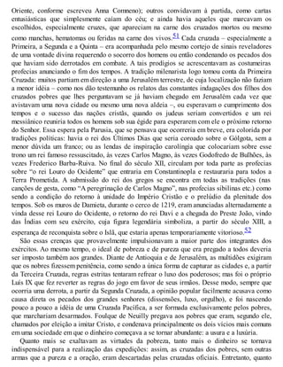 Oriente, conforme escreveu Anna Comneno); outros convidavam à partida, como cartas
entusiásticas que simplesmente caíam do céu; e ainda havia aqueles que marcavam os
escolhidos, especialmente cruzes, que apareciam na carne dos cruzados mortos ou mesmo
como manchas, hematomas ou feridas na carne dos vivos.51 Cada cruzada – especialmente a
Primeira, a Segunda e a Quinta – era acompanhada pelo mesmo cortejo de sinais reveladores
de uma vontade divina requerendo o socorro dos homens ou então condenando os pecados dos
que haviam sido derrotados em combate. A tais prodígios se acrescentavam as costumeiras
profecias anunciando o fim dos tempos. A tradição milenarista logo tomou conta da Primeira
Cruzada: muitos partiam em direção a uma Jerusalém terrestre, de cuja localização não faziam
a menor idéia – como nos dão testemunho os relatos das constantes indagações dos filhos dos
cruzados pobres que lhes perguntavam se já haviam chegado em Jerusalém cada vez que
avistavam uma nova cidade ou mesmo uma nova aldeia –, ou esperavam o cumprimento dos
tempos e o sucesso das nações cristãs, quando os judeus seriam convertidos e um rei
messiânico reuniria todos os homens sob sua égide para esperarem com ele o próximo retorno
do Senhor. Essa espera pela Parusia, que se pensava que ocorreria em breve, era colorida por
tradições políticas: havia o rei dos Últimos Dias que seria coroado sobre o Gólgota, sem a
menor dúvida um franco; ou as lendas de inspiração carolíngia que colocariam sobre esse
trono um rei famoso ressuscitado, às vezes Carlos Magno, às vezes Godofredo de Bulhões, às
vezes Frederico Barba-Ruiva. No final do século XII, circulam por toda parte as profecias
sobre “o rei Louro do Ocidente” que entraria em Constantinopla e restauraria para todos a
Terra Prometida. A submissão do rei dos gregos se encontra em todas as tradições (nas
canções de gesta, como “A peregrinação de Carlos Magno”, nas profecias sibilinas etc.) como
sendo a condição do retorno à unidade do Império Cristão e o prelúdio da plenitude dos
tempos. Sob os muros de Damieta, durante o cerco de 1219, eram anunciadas alternadamente a
vinda desse rei Louro do Ocidente, o retorno do rei Davi e a chegada do Preste João, vindo
das Índias com seu exército, cuja figura legendária simboliza, a partir do século XIII, a
esperança de reconquista sobre o Islã, que estaria apenas temporariamente vitorioso.52
São essas crenças que provavelmente impulsionavam a maior parte dos integrantes dos
exércitos. Ao mesmo tempo, o ideal de pobreza e de pureza que era pregado a todos deveria
ser imposto também aos grandes. Diante de Antioquia e de Jerusalém, as multidões exigiram
que os nobres fizessem penitência, como sendo a única forma de capturar as cidades e, a partir
da Terceira Cruzada, regras estritas tentaram refrear o luxo dos poderosos; mas foi o próprio
Luís IX que fez reverter as regras do jogo em favor de seus irmãos. Desse modo, sempre que
ocorria uma derrota, a partir da Segunda Cruzada, a opinião popular facilmente acusava como
causa direta os pecados dos grandes senhores (dissensões, luxo, orgulho), e foi nascendo
pouco a pouco a idéia de uma Cruzada Pacífica, a ser formada exclusivamente pelos pobres,
que marchariam desarmados. Foulque de Neuilly pregava aos pobres que eram, segundo ele,
chamados por eleição a imitar Cristo, e condenava principalmente os dois vícios mais comuns
em uma sociedade em que o dinheiro começava a se tornar abundante: a usura e a luxúria.
Quanto mais se exaltavam as virtudes da pobreza, tanto mais o dinheiro se tornava
indispensável para a realização das expedições: assim, as cruzadas dos pobres, sem outras
armas que a pureza e a oração, eram descartadas pelas cruzadas oficiais. Entretanto, quanto
 