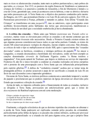 mais os ricos se afastavam das cruzadas, tanto mais os pobres partiam nelas e, mais pobres do
que todos, as crianças. Em 1212, os pastores da região francesa de Vendômois se juntaram às
crianças de Colônia e se puseram a caminho de Jerusalém, a fim de libertarem o túmulo e a
cruz de Cristo, garantindo que, como já acontecera com os hebreus, o mar se abriria e deixaria
que todos passassem a pé. A Terra Santa era o objetivo dos pastores conduzidos pelo mestre
da Hungria, em 1251, que pretendiam libertar o rei Luís IX do cativeiro egípcio. Em 1320, os
Pastoureaux percorreram a França, pilhando e matando os judeus. Esta última “Cruzada das
Crianças” se transformou em uma jacquerie53, mas as anteriores, cujos participantes eram
acolhidos favoravelmente pelos habitantes das terras que atravessavam, manifestavam a
sobrevivência de um ideal que a sociedade estabelecida já havia abandonado.
4. A crítica das cruzadas – Muito antes que Voltaire escrevesse seu Tratado sobre os
costumes, muitas vozes se elevaram para criticar as cruzadas e até mesmo contestar que em
qualquer momento tivessem sido necessárias. Desde a Primeira Cruzada existem relatos de
que algumas pessoas consideravam loucos todos os que nelas partiam. Contudo, os textos do
século XII conservam poucos vestígios de objeções, mesmo simples com estas. Não obstante,
as críticas de todo o tipo se multiplicaram no século XIII, após o aparecimento das “cruzadas
desviadas” contra os heréticos, cismáticos e inimigos políticos do papado.54 Ao atacar o
Languedoc, a cruzada desencadeou a hostilidade dos trovadores, sendo um bom exemplo as
canções denominadas sirventés de Guillaume Figueira contra “a Roma traidora e
enganadora”. Este poeta natural de Toulouse, que depois se dedicou ao serviço do imperador
Frederico II, não foi o único trovador a condenar as cruzadas realizadas em terras européias
sob o pretexto de uma preocupação com a Terra Santa que era influenciada principalmente
pelo espírito gibelino.55 A defesa da “verdadeira cruzada” acabou por se tornar tema de
propaganda política: os poetas acusavam o papa de ter sacrificado a cruzada de Luís IX em
favor de suas dissensões com o imperador germânico.
Em nome da Terra Santa, os teóricos políticos contestavam a autoridade temporal e secular
do papado e proclamavam que os poderes materiais da Igreja deveriam ser absorvidos pelo
Estado que assumisse a direção da cruzada.56
Acima de tudo, os impostos cobrados para o financiamento de todas as cruzadas, inclusive
as dirigidas à Terra Santa, provocaram um anticlericalismo geral, que o relato do
descruzamento de Rutebeuf expressou com até certa moderação:
Clérigos e prelados são quem deve vingar
A vergonha de Deus que lhes dá sua renda
Para que possam beber e se alimentar,
Se não se importam que ele chore ou que suspire.57
Finalmente, a alegação eclesiástica de que as derrotas repetidas das cruzadas no ultramar e
a perda da Terra Santa pudessem ser explicadas somente pelos pecados da cristandade,
particularmente pelas falhas da Igreja e os pecados das ordens militares, acabou por provocar
um ceticismo generalizado: se a cruzada era útil para alguma coisa, por que o próprio Deus
 