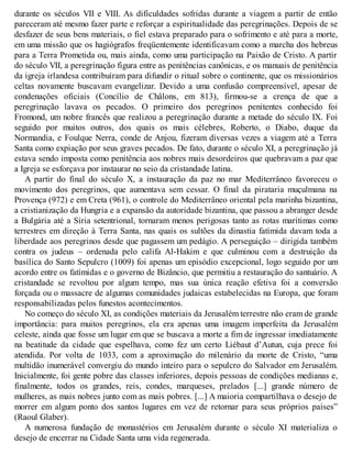 durante os séculos VII e VIII. As dificuldades sofridas durante a viagem a partir de então
pareceram até mesmo fazer parte e reforçar a espiritualidade das peregrinações. Depois de se
desfazer de seus bens materiais, o fiel estava preparado para o sofrimento e até para a morte,
em uma missão que os hagiógrafos freqüentemente identificavam como a marcha dos hebreus
para a Terra Prometida ou, mais ainda, como uma participação na Paixão de Cristo. A partir
do século VII, a peregrinação figura entre as penitências canônicas, e os manuais de penitência
da igreja irlandesa contribuíram para difundir o ritual sobre o continente, que os missionários
celtas novamente buscavam evangelizar. Devido a uma confusão compreensível, apesar de
condenações oficiais (Concílio de Châlons, em 813), firmou-se a crença de que a
peregrinação lavava os pecados. O primeiro dos peregrinos penitentes conhecido foi
Fromond, um nobre francês que realizou a peregrinação durante a metade do século IX. Foi
seguido por muitos outros, dos quais os mais célebres, Roberto, o Diabo, duque da
Normandia, e Foulque Nerra, conde de Anjou, fizeram diversas vezes a viagem até a Terra
Santa como expiação por seus graves pecados. De fato, durante o século XI, a peregrinação já
estava sendo imposta como penitência aos nobres mais desordeiros que quebravam a paz que
a Igreja se esforçava por instaurar no seio da cristandade latina.
A partir do final do século X, a instauração da paz no mar Mediterrâneo favoreceu o
movimento dos peregrinos, que aumentava sem cessar. O final da pirataria muçulmana na
Provença (972) e em Creta (961), o controle do Mediterrâneo oriental pela marinha bizantina,
a cristianização da Hungria e a expansão da autoridade bizantina, que passou a abranger desde
a Bulgária até a Síria setentrional, tornaram menos perigosas tanto as rotas marítimas como
terrestres em direção à Terra Santa, nas quais os sultões da dinastia fatímida davam toda a
liberdade aos peregrinos desde que pagassem um pedágio. A perseguição – dirigida também
contra os judeus – ordenada pelo califa Al-Hakim e que culminou com a destruição da
basílica do Santo Sepulcro (1009) foi apenas um episódio excepcional, logo seguido por um
acordo entre os fatímidas e o governo de Bizâncio, que permitiu a restauração do santuário. A
cristandade se revoltou por algum tempo, mas sua única reação efetiva foi a conversão
forçada ou o massacre de algumas comunidades judaicas estabelecidas na Europa, que foram
responsabilizadas pelos funestos acontecimentos.
No começo do século XI, as condições materiais da Jerusalém terrestre não eram de grande
importância: para muitos peregrinos, ela era apenas uma imagem imperfeita da Jerusalém
celeste, ainda que fosse um lugar em que se buscava a morte a fim de ingressar imediatamente
na beatitude da cidade que espelhava, como fez um certo Liébaut d’Autun, cuja prece foi
atendida. Por volta de 1033, com a aproximação do milenário da morte de Cristo, “uma
multidão inumerável convergiu do mundo inteiro para o sepulcro do Salvador em Jerusalém.
Inicialmente, foi gente pobre das classes inferiores, depois pessoas de condições medianas e,
finalmente, todos os grandes, reis, condes, marqueses, prelados [...] grande número de
mulheres, as mais nobres junto com as mais pobres. [...] A maioria compartilhava o desejo de
morrer em algum ponto dos santos lugares em vez de retornar para seus próprios países”
(Raoul Glaber).
A numerosa fundação de monastérios em Jerusalém durante o século XI materializa o
desejo de encerrar na Cidade Santa uma vida regenerada.
 