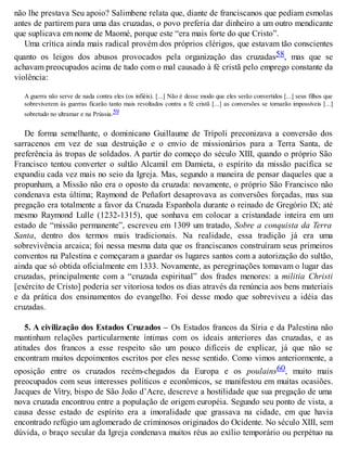 não lhe prestava Seu apoio? Salimbene relata que, diante de franciscanos que pediam esmolas
antes de partirem para uma das cruzadas, o povo preferia dar dinheiro a um outro mendicante
que suplicava em nome de Maomé, porque este “era mais forte do que Cristo”.
Uma crítica ainda mais radical provém dos próprios clérigos, que estavam tão conscientes
quanto os leigos dos abusos provocados pela organização das cruzadas58, mas que se
achavam preocupados acima de tudo com o mal causado à fé cristã pelo emprego constante da
violência:
A guerra não serve de nada contra eles (os infiéis). [...] Não é desse modo que eles serão convertidos [...] seus filhos que
sobreviverem às guerras ficarão tanto mais revoltados contra a fé cristã [...] as conversões se tornarão impossíveis [...]
sobretudo no ultramar e na Prússia.59
De forma semelhante, o dominicano Guillaume de Trípoli preconizava a conversão dos
sarracenos em vez de sua destruição e o envio de missionários para a Terra Santa, de
preferência às tropas de soldados. A partir do começo do século XIII, quando o próprio São
Francisco tentou converter o sultão Alcamil em Damieta, o espírito da missão pacífica se
expandiu cada vez mais no seio da Igreja. Mas, segundo a maneira de pensar daqueles que a
propunham, a Missão não era o oposto da cruzada: novamente, o próprio São Francisco não
condenava esta última; Raymond de Peñafort desaprovava as conversões forçadas, mas sua
pregação era totalmente a favor da Cruzada Espanhola durante o reinado de Gregório IX; até
mesmo Raymond Lulle (1232-1315), que sonhava em colocar a cristandade inteira em um
estado de “missão permanente”, escreveu em 1309 um tratado, Sobre a conquista da Terra
Santa, dentro dos termos mais tradicionais. Na realidade, essa tradição já era uma
sobrevivência arcaica; foi nessa mesma data que os franciscanos construíram seus primeiros
conventos na Palestina e começaram a guardar os lugares santos com a autorização do sultão,
ainda que só obtida oficialmente em 1333. Novamente, as peregrinações tomavam o lugar das
cruzadas, principalmente com a “cruzada espiritual” dos frades menores: a militia Christi
[exército de Cristo] poderia ser vitoriosa todos os dias através da renúncia aos bens materiais
e da prática dos ensinamentos do evangelho. Foi desse modo que sobreviveu a idéia das
cruzadas.
5. A civilização dos Estados Cruzados – Os Estados francos da Síria e da Palestina não
mantinham relações particularmente íntimas com os ideais anteriores das cruzadas, e as
atitudes dos francos a esse respeito são um pouco difíceis de explicar, já que não se
encontram muitos depoimentos escritos por eles nesse sentido. Como vimos anteriormente, a
oposição entre os cruzados recém-chegados da Europa e os poulains60, muito mais
preocupados com seus interesses políticos e econômicos, se manifestou em muitas ocasiões.
Jacques de Vitry, bispo de São João d’Acre, descreve a hostilidade que sua pregação de uma
nova cruzada encontrou entre a população de origem européia. Segundo seu ponto de vista, a
causa desse estado de espírito era a imoralidade que grassava na cidade, em que havia
encontrado refúgio um aglomerado de criminosos originados do Ocidente. No século XIII, sem
dúvida, o braço secular da Igreja condenava muitos réus ao exílio temporário ou perpétuo na
 