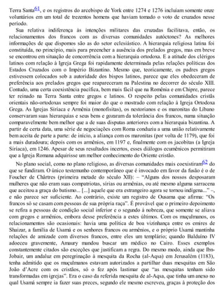 Terra Santa61, e os registros do arcebispo de York entre 1274 e 1276 incluíam somente onze
voluntários em um total de trezentos homens que haviam tomado o voto de cruzados nesse
período.
Sua relativa indiferença às intenções militares das cruzadas facilitava, então, os
relacionamentos dos francos com as diversas comunidades autóctones? As melhores
informações de que dispomos são as do setor eclesiástico. A hierarquia religiosa latina foi
constituída, no princípio, mais para preencher a ausência dos prelados gregos, mas em breve
se encontrou em situação de concorrência com a hierarquia ortodoxa. E a atitude dos clérigos
latinos com relação à Igreja Grega foi rapidamente determinada pelas relações políticas dos
Estados Cruzados com o Império Bizantino. Mesmo que, teoricamente, os padres gregos
estivessem colocados sob a autoridade dos bispos latinos, parece que eles obedeceram de
preferência aos prelados gregos que reapareceram na Palestina no decorrer do século XIII.
Contudo, uma certa coexistência pacífica, bem mais fácil que na Romênia e em Chipre, parece
ter reinado na Terra Santa entre gregos e latinos. O respeito pelas comunidades cristãs
orientais não-ortodoxas sempre foi maior do que o mostrado com relação à Igreja Ortodoxa
Grega. As Igrejas Siríaca e Armênia (monofisitas), os nestorianos e os maronitas do Líbano
conservaram suas hierarquias e seus bens e gozaram da tolerância dos francos, numa situação
comparavelmente bem melhor que a de suas disputas anteriores com a hierarquia bizantina. A
partir de certa data, uma série de negociações com Roma conduziu a uma união relativamente
bem aceita de parte a parte: de início, a aliança com os maronitas (por volta de 1179), que foi
a mais duradoura; depois com os armênios, em 1197 e, finalmente com os jacobitas (a Igreja
Siríaca), em 1246. Apesar de seus resultados incertos, esses diálogos ecumênicos permitiram
que a Igreja Romana adquirisse um melhor conhecimento do Oriente cristão.
No plano social, como no plano religioso, as diversas comunidades mais coexistiram62 do
que se fundiram. O único testemunho contemporâneo que é invocado em favor da fusão é o de
Foucher de Chârtres (primeira metade do século XII): – “Alguns dos nossos desposaram
mulheres que não eram suas compatriotas, sírias ou armênias, ou até mesmo alguma sarracena
que aceitou a graça do batismo... [...] aquele que era estrangeiro agora se tornou indígena...” –,
e não parece ser suficiente. Ao contrário, existe um registro de Ousama que afirma: “Os
francos só se casam com pessoas de sua própria raça”. É provável que o primeiro depoimento
se refira a pessoas de condição social inferior e o segundo à nobreza, que somente se aliava
com gregos e armênios, embora desse preferência a estes últimos. Com os muçulmanos, os
relacionamentos são ocasionais: havia uma política de boa vizinhança entre os emires de
Shaizar, a família de Usamá e os senhores francos ou armênios, e o próprio Usamá mantinha
relações de amizade com diversos francos, entre eles um templário; quando Balduíno IV
adoeceu gravemente, Amaury mandou buscar um médico no Cairo. Esses exemplos
constantemente citados são exceções que justificam a regra. Do mesmo modo, ainda que Ibn-
Jobair, um andaluz em peregrinação à mesquita da Rocha (al-Aqsa) em Jerusalém (1183),
tenha admitido que os muçulmanos estavam autorizados a partilhar duas mesquitas em São
João d’Acre com os cristãos, só o fez após lastimar que “as mesquitas tenham sido
transformadas em igrejas”. Era o caso da referida mesquita de al-Aqsa, que tinha um anexo no
qual Usamá sempre ia fazer suas preces, segundo ele mesmo escreveu, graças à proteção dos
 