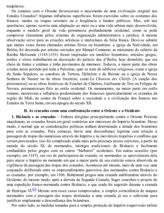 templários.
Os contatos com o Oriente favoreceram o nascimento de uma civilização original nos
Estados Cruzados? Algumas influências superficiais foram exercidas sobre os costumes dos
francos: modas ou roupas orientais ou a freqüência a banhos públicos. Mas, sob tais
aparências, apenas ocorria uma adaptação ao meio ou a uma vida urbana mais desenvolvida,
enquanto o modelo geral da vida permanecia profundamente ocidental, como se pode
comprovar claramente pelos sistemas de organização administrativa e jurídica. A mesma
observação serve para as criações artísticas e intelectuais da Síria franca. Deve-se admitir
que muitas vezes foram chamados artistas Sírios ou bizantinos: a igreja da Natividade, em
Belém, foi decorada por artistas enviados por Manuel Comneno; as miniaturas do saltério da
Rainha Melisande (1143-1151) foram inspiradas em modelos bizantinos; artesãos gregos,
árabes e sírios trabalharam na decoração do palácio dos d’Ibelin, hoje demolido, que era
cheio de fontes e estátuas e tinha pavimentos de mármore. Todavia, a maior parte das obras
criadas nesse período por toda a Palestina, quer se trate de edifícios religiosos, como a igreja
do Santo Sepulcro, as catedrais de Tortosa, Djibelete e de Beirute ou a igreja de Nossa
Senhora de Nazaré ou de obras literárias, como La Chanson des Chétifs [A canção dos
prisioneiros] ou as obras históricas de Foucher de Chârtres, Guillaume de Tiro ou Felippo de
Novara, permaneceram fiéis ao estilo ocidental. Os monumentos, na maior parte em estilo
romano, mostravam a influência predominante dos franceses (particularmente os oriundos da
região do Midi, no centro da França) sobre a sociedade e a civilização dos francos nos
Estados da Terra Santa, em seu apogeu do século XII.
II. As cruzadas como uma confrontação entre o Oriente e o Ocidente
1. Bizâncio e as cruzadas – Embora dirigidas principalmente contra o Oriente Próximo
muçulmano, as cruzadas foram em geral contrárias aos interesses do Império bizantino. Desse
modo, é normal que as considerações políticas tenham determinado a atitude dos bizantinos
para com as cruzadas. Para começar, havia uma desconfiança legítima com relação à
passagem de tropas tão numerosas através do Império e às inevitáveis tropelias e conflitos que
seriam provocados; isso foi complicado ainda mais pela presença nesses exércitos, a partir da
metade do século XI, de normandos, inimigos tradicionais de Bizâncio e facilmente
confundidos pelos gregos com os outros “bárbaros” ocidentais. Em outras ocasiões (por
exemplo, em 1147), em vez de participarem da cruzada, os normandos se aproveitaram dela
para atacar o Império no momento em que a maior parte de seu exército estava absorvida na
vigilância da passagem das tropas dos cruzados. Aconteceu até mesmo, mais de uma vez, uma
conjunção deliberada entre os empreendimentos guerreiros dos normandos contra Bizâncio e
as cruzadas: por exemplo, em 1106, Bohémond pregou uma cruzada antibizantina através do
Ocidente; do mesmo modo, após a derrota da Segunda Cruzada, Suger concebeu o projeto de
uma expedição franco-normanda contra Bizâncio, o que ainda foi sugerido durante a cruzada
de Henrique VI.63 Mesmo sem esses casos comprovados, a simples coincidência de ataques
normandos com a passagem das tropas destinadas a uma cruzada já era o suficiente para
justificar amplamente a desconfiança dos bizantinos.
Por outro lado, as medidas tomadas para a simples proteção do Império (supervisão militar
 
