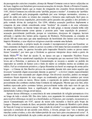 da passagem dos exércitos cruzados, aliança de Manuel Comneno com os turcos seljúcidas ou
de Isaac Angelos com Saladino) provocaram acusações de traição. Desde a Primeira Cruzada,
mas principalmente depois que as tropas da retaguarda dos cruzados foram derrotadas em
1101, Aléxis Comneno era referido como “pérfido, perjuro e traidor”. A temática da “perfídia
grega”, amplificada pela propaganda espalhada por seus inimigos normandos, retornou a
partir de então em todos os relatos das cruzadas e forneceu uma explicação fácil para os
fracassos das diversas expedições, provocados pelos pecados dos grandes e dos prelados e
pela vontade divina de castigá-los. Em 1204, idêntica acusação justificou duplamente a
conquista de uma cidade considerada como “traidora” da cruzada e de seus soberanos
bizantinos legítimos, ao mesmo tempo em que, do lado grego, a mesma cruzada tenha sido
condenada definitivamente como apenas o pretexto para “uma expedição de pirataria”,
acusação parcialmente justificada, porque os venezianos, desejosos de vingança, haviam
utilizado a cupidez dos latinos pelas riquezas de Bizâncio. Politicamente, as cruzadas do
século XII não eram mais que uma manifestação da hostilidade dos latinos com relação ao
Império Bizantino, e seus objetivos religiosos eram tão somente uma fachada.
Tudo considerado, a própria noção de cruzada é incompreensível para um bizantino: as
lutas constantes do Império contra os persas ou contra o Islã nunca haviam assumido o caráter
de uma guerra santa. As guerras travadas pelo imperador Heráclio contra os persas nunca
foram “cruzadas”, por mais que o Ocidente as quisesse interpretar desse modo a partir da
Idade Média.64 No final do século X, na época em que o imperador Nicéforo Focas
empreendia na Síria setentrional expedições de reconquista que seu sucessor João Tzimisces
levou até a Palestina, o patriarca de Constantinopla se recusou a atender ao pedido do
imperador no sentido de honrar com o título de mártir os soldados mortos no combate aos
infiéis. Fiel ao cristianismo primitivo, a Igreja Bizantina era hostil ao emprego de armas pelos
leigos – o Cânone de São Basílio privava da comunhão durante três anos todos aqueles que
tivessem “cometido algum assassinato durante as guerras” – a fortiori [muito especialmente]
quando tivesse sido executado por algum clérigo. Em diversas ocasiões, padres ou monges
ortodoxos foram depostos de seus cargos ou condenados pelo direito canônico por terem
tomado armas contra os turcos. Desse modo, o espetáculo de padres latinos participando
pessoalmente dos combates encheu Anna Comneno de indignação. Mesmo que esse fato, aliás
também reprovado pelos costumes latinos, provavelmente tenha sido mais raro do que ela
parecia crer, demonstra bem a significação do abismo ideológico que separava as
mentalidades Latina e Grega em tal época.
Apesar dessas diferenças, a consciência de uma comunidade de religião permaneceu viva
ao longo de todo o século XII. Dos dois lados, esse argumento foi constantemente invocado
para resolver diferenças ou opor-se a hostilidades; os Franceses, por exemplo, recusaram-se a
atacar Constantinopla em 1147, apesar de terem sido incitados a fazê-lo pelo bispo de
Langres. Durante a tomada de Zara, um partido chefiado por Simon de Montfort e pelo abade
de Vaux de Cernay se recusou a atacar “uma cidade de cristãos” e a seguir também manifestou
oposição à conclusão de um acordo com Aléxis, o Jovem, porque isso “era o mesmo que
marchar contra cristãos, e eles não tinham partido de seus lares para executarem tal coisa”. A
tese oficial da legitimidade da ação contra um país cismático ocupa um lugar secundário até
 