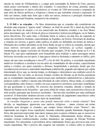 mesmo no relato de Villehardouin e, a julgar pelo testemunho de Robert de Clari, pareceu
muito pouco convincente a muitos dos cruzados. A consciência do cisma, portanto, nunca
chegou a ultrapassar os meios eclesiásticos; os eventos de 1204 provocaram a conjunção de
uma série de fatores políticos e religiosos e foram os que realmente criaram a separação. O
ódio aos latinos, ainda mais forte que o ódio aos turcos, tornou-se o principal elemento da
consciência nacional bizantina, inseparável da ortodoxia.
2. O Islã e as cruzadas – Os fatos demonstram que as cruzadas não constituíram em
absoluto uma resposta à “guerra santa” islâmica: no final do século XI, o ideal da jihad tinha
perdido sua força de atração e só era conservado nas fronteiras orientais e na Ásia Menor
pelos turcomanos que, sob a forma de ghaswa (incursões) realizavam pilhagens, ou no Sahara,
pelos Murâbitûn. Por outro lado, o Ocidente latino se achava em uma fase de expansão às
custas dos territórios islamitas, especialmente na Espanha e na Sicília. Em termos de doutrina,
a situação era inversa: a guerra santa católica só podia ser defendida em termos de defesa e
libertação dos cristãos oprimidos ou da Terra Santa, no que se referia às cruzadas, mesmo que
esses motivos servissem para justificar conquistas territoriais; já a jihad, segundo a
interpretação de alguns versículos do Alcorão (por exemplo, 29 da Nona Surata ou 4 e 5 da
Surata 47), cujo peso rapidamente seria transmitido pela tradição a outras passagens menos
belicosas invocadas em seu apoio, é uma guerra ofensiva destinada a submeter os infiéis, pelo
menos até que estes reconheçam a sharia65, a lei do Islã. Na prática, a sociedade muçulmana
medieval reconhecia a existência em seu meio de comunidades de não-crentes, especialmente
judeus e cristãos, aos quais concedia a dhimma, hospitalidade e proteção, desde que eles
reconhecessem em troca a autoridade muçulmana estabelecida, pagando um imposto per cápita
denominado djizya que, ao mesmo tempo, os distinguia e determinava sua condição social de
inferioridade. Por seu lado, os diversos Estados cristãos do Oriente ou da Sicília permitiam
que as comunidades muçulmanas conservassem suas instituições administrativas e judiciárias
próprias (cádis e muftis) e mesmo uma liberdade de culto relativa. Desse modo, as condições
correspondentes entre francos e árabes em seus respectivos territórios eram mais semelhantes
do que geralmente se acredita. Os excessos das primeiras cruzadas, durante a tomada de
Maarat-an-Numan ou de Jerusalém – que eram, afinal de contas, uma característica clássica de
todo assalto, quaisquer que fossem os assaltantes – haviam sido sucedidos por uma coabitação
aceitável. O historiador moderno deveria evitar a emissão de julgamentos anacrônicos sobre
eventos antigos dominados por outros tipos de mentalidade.
As cruzadas chegaram a causar uma grande impressão sobre o mundo islamita? Sem
dúvida, os muçulmanos ignoravam seus motivos religiosos – nunca criaram um termo
particular para designar os cruzados, que sempre foram referidos como “francos”, não
importando sua origem. Essas expedições, bastante reduzidas quando finalmente chegavam à
Síria, não pareciam representar uma maior ameaça para os países islâmicos que as sucessivas
ofensivas bizantinas do final do século X. Entretanto, diferentemente destas últimas, as
cruzadas criaram estabelecimentos cristãos duradouros nas margens do Oriente Próximo
muçulmano. Foi unicamente a persistência dessa implantação franca que provocou uma certa
reação muçulmana. Mas é preciso não exagerar sua extensão: os relatos sobre as ofensivas
 