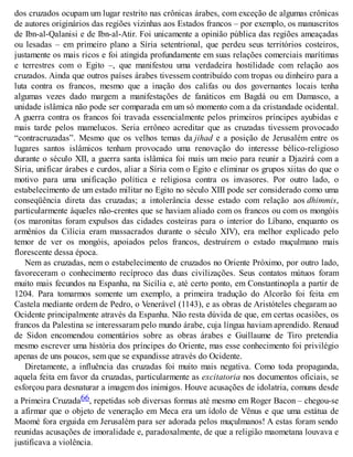 dos cruzados ocupam um lugar restrito nas crônicas árabes, com exceção de algumas crônicas
de autores originários das regiões vizinhas aos Estados francos – por exemplo, os manuscritos
de Ibn-al-Qalanisi e de Ibn-al-Atir. Foi unicamente a opinião pública das regiões ameaçadas
ou lesadas – em primeiro plano a Síria setentrional, que perdeu seus territórios costeiros,
justamente os mais ricos e foi atingida profundamente em suas relações comerciais marítimas
e terrestres com o Egito –, que manifestou uma verdadeira hostilidade com relação aos
cruzados. Ainda que outros países árabes tivessem contribuído com tropas ou dinheiro para a
luta contra os francos, mesmo que a inação dos califas ou dos governantes locais tenha
algumas vezes dado margem a manifestações de fanáticos em Bagdá ou em Damasco, a
unidade islâmica não pode ser comparada em um só momento com a da cristandade ocidental.
A guerra contra os francos foi travada essencialmente pelos primeiros príncipes ayubidas e
mais tarde pelos mamelucos. Seria errôneo acreditar que as cruzadas tivessem provocado
“contracruzadas”. Mesmo que os velhos temas da jihad e a posição de Jerusalém entre os
lugares santos islâmicos tenham provocado uma renovação do interesse bélico-religioso
durante o século XII, a guerra santa islâmica foi mais um meio para reunir a Djazirá com a
Síria, unificar árabes e curdos, aliar a Síria com o Egito e eliminar os grupos xiitas do que o
motivo para uma unificação política e religiosa contra os invasores. Por outro lado, o
estabelecimento de um estado militar no Egito no século XIII pode ser considerado como uma
conseqüência direta das cruzadas; a intolerância desse estado com relação aos dhimmis,
particularmente àqueles não-crentes que se haviam aliado com os francos ou com os mongóis
(os maronitas foram expulsos das cidades costeiras para o interior do Líbano, enquanto os
armênios da Cilícia eram massacrados durante o século XIV), era melhor explicado pelo
temor de ver os mongóis, apoiados pelos francos, destruírem o estado muçulmano mais
florescente dessa época.
Nem as cruzadas, nem o estabelecimento de cruzados no Oriente Próximo, por outro lado,
favoreceram o conhecimento recíproco das duas civilizações. Seus contatos mútuos foram
muito mais fecundos na Espanha, na Sicília e, até certo ponto, em Constantinopla a partir de
1204. Para tomarmos somente um exemplo, a primeira tradução do Alcorão foi feita em
Castela mediante ordem de Pedro, o Venerável (1143), e as obras de Aristóteles chegaram ao
Ocidente principalmente através da Espanha. Não resta dúvida de que, em certas ocasiões, os
francos da Palestina se interessaram pelo mundo árabe, cuja língua haviam aprendido. Renaud
de Sidon encomendou comentários sobre as obras árabes e Guillaume de Tiro pretendia
mesmo escrever uma história dos príncipes do Oriente, mas esse conhecimento foi privilégio
apenas de uns poucos, sem que se expandisse através do Ocidente.
Diretamente, a influência das cruzadas foi muito mais negativa. Como toda propaganda,
aquela feita em favor da cruzadas, particularmente as excitatoria nos documentos oficiais, se
esforçou para desnaturar a imagem dos inimigos. Houve acusações de idolatria, comuns desde
a Primeira Cruzada66, repetidas sob diversas formas até mesmo em Roger Bacon – chegou-se
a afirmar que o objeto de veneração em Meca era um ídolo de Vênus e que uma estátua de
Maomé fora erguida em Jerusalém para ser adorada pelos muçulmanos! A estas foram sendo
reunidas acusações de imoralidade e, paradoxalmente, de que a religião maometana louvava e
justificava a violência.
 