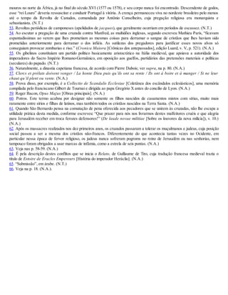 mouros no norte da África, já no final do século XVI (1577 ou 1578), e seu corpo nunca foi encontrado. Descendente de godos,
esse “rei Louro” deveria ressuscitar e conduzir Portugal à vitória. A crença permaneceu viva no nordeste brasileiro pelo menos
até o tempo da Revolta de Canudos, comandada por Antônio Conselheiro, cuja pregação religiosa era monarquista e
sebastianista. (N.T.)
53. Revoltas periódicas de camponeses (apelidados de jacques), que geralmente ocorriam em períodos de escassez. (N.T.)
54. Ao escutar a pregação de uma cruzada contra Manfred, as multidões inglesas, segundo escreveu Mathieu Paris, “ficavam
espantadíssimas ao verem que lhes prometiam as mesmas coisas para derramar o sangue de cristãos que lhes haviam sido
prometidas anteriormente para derramar o dos infiéis. As sutilezas dos pregadores para justificar esses novos alvos só
conseguiam provocar zombarias e riso.” (Cronica Maiora [Crônicas dos antepassados], edição Luard, v. V, p. 521). (N.A.)
55. Os gibelinos constituíam um partido político basicamente aristocrático na Itália medieval, que apoiava a autoridade dos
imperadores do Sacro Império Romano-Germânico, em oposição aos guelfos, partidários das pretensões materiais e políticas
(seculares) do papado. (N.T.)
56. Naturalmente, a dinastia capetiana francesa, de acordo com Pierre Dubois; ver supra, na p. 80. (N.A.)
57. Clercs et prélats doivent venger / La honte Dieu puis qu’ils ont sa rente / Ils ont à boire et à manger / Si ne leur
chaut qu’il plent ou vente. (N.A.)
58. Prova disso, por exemplo, é a Collectio de Scandalis Ecclesiae [Coletânea dos escândalos eclesiásticos], uma memória
compilada pelo franciscano Gilbert de Tournai e dirigida ao papa Gregório X antes do concílio de Lyon. (N.A.)
59. Roger Bacon, Opus Majus [Obras principais]. (N.A.)
60. Potros. Este termo acabou por designar não somente os filhos nascidos de casamentos mistos com sírias, muito mais
raramente entre sírios e filhas de latinos, mas também todos os cristãos nascidos na Terra Santa. (N.A.)
61. Quando São Bernardo pensa na comutação de pena oferecida aos pecadores que se unirem às cruzadas, não lhe escapa a
utilidade prática desta medida, conforme escreveu: “Que prazer para nós nos livrarmos destes malfeitores cruéis e que alegria
para Jerusalém receber em troca ferozes defensores!” (De laude novae militiae [Sobre os louvores da nova milícia]), v. 10.)
(N.A.)
62. Após os massacres realizados nos dez primeiros anos, os cruzados passaram a tolerar os muçulmanos e judeus, cuja posição
social passou a ser a mesma dos cristãos não-francos. Diferentemente do que acontecia tantas vezes no Ocidente, em
particular nessa época de fervor religioso, os judeus nunca sofreram pogroms no reino de Jerusalém ou nas senhorias, nem
tampouco foram obrigados a usar marcas de infâmia, como a estrela de seis pontas. (N.A.)
63. Veja nas p. 58-59. (N.A.)
64. É pela descrição destes conflitos que se inicia o Relato, de Guillaume de Tiro, cuja tradução francesa medieval trazia o
título de Estoire de Eracles Empereurs [História do imperador Heráclio]. (N.A.)
65. “Submissão”, em árabe. (N.T.)
66. Veja na p. 18. (N.A.).
 
