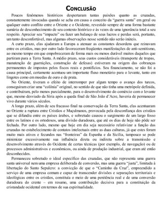 CONCLUSÃO
Poucos fenômenos históricos despertaram tantas paixões quanto as cruzadas,
constantemente invocadas quando se acha em causa o conceito da “guerra santa” em geral ou
qualquer outro conflito entre o Oriente e o Ocidente, revestido sempre de uma forma bastante
sumária de desconhecimento de seu contexto histórico e às vezes de uma ignorância total a seu
respeito. Apreciar seu “impacto” ou fazer um balanço de seus lucros e perdas será, portanto,
um tanto desconfortável, mas algumas observações nesse sentido não serão inúteis.
A curto prazo, elas ajudaram a Europa a atenuar as constantes desordens que reinavam
entre os cristãos, mas por outro lado favoreceram freqüentes manifestações de anti-semitismo,
ao mesmo tempo em que empobreceram de forma mais ou menos durável muitos daqueles que
partiram para a Terra Santa. A médio prazo, seus custos consideráveis (transporte de tropas,
manutenção de guarnições, construção de defesas) estiveram na origem das cobranças
permanentes de impostos pelos fiscos reais e pontifícios. Seu financiamento, se não foi a
causa principal, certamente acentuou um importante fluxo monetário para o levante, tanto em
lingotes como em moedas de ouro e de prata.
No Oriente, tiveram o efeito de interromper por algum tempo o avanço dos turcos,
conseguiram criar uma “colônia” original, no sentido de que não tinha uma metrópole definida,
e contribuíram, pelo menos parcialmente, para o desenvolvimento do comércio com o levante
que, mesmo desviado da Síria após a queda final de São João d’Acre, haveria de permanecer
vivo durante vários séculos.
A longo prazo, além de seu fracasso final na conservação da Terra Santa, elas acentuaram
no Oriente a ruptura entre Cristãos e Muçulmanos, provocada pela desconfiança dos cristãos
que se difundiu entre os países árabes, e sobretudo causou o surgimento de um largo fosso
entre os latinos e os ortodoxos, uma divisão duradoura, que até os dias de hoje não pôde ser
fechada. Por outro lado, mesmo que hoje em dia seja necessário relativizar a função das
cruzadas no estabelecimento de contatos intelectuais entre as duas culturas, já que estes foram
muito mais ativos e fecundos nas “fronteiras” da Espanha e da Sicília, tampouco se pode
minimizar excessivamente sua influência direta ou indireta sobre a transmissão e
desenvolvimento através do Ocidente de certas técnicas (por exemplo, de navegação) ou de
processos administrativos e econômicos, ou ainda de produção industrial, que eram até então
desconhecidos.
Permaneceu sobretudo o ideal específico das cruzadas, que não representa uma guerra
santa universal nem uma empresa deliberada de conversão, mas uma guerra “justa”, limitada à
libertação do Santo Sepulcro: a convicção de que o “Caminho da Cruz”, empreendido a
serviço de uma empresa comum e capaz de transcender divisões e separações territoriais e
ideológicas entre os cristãos, constituía o meio de uma penitência real e de uma conversão
duradoura do crente – em resumo, uma contribuição decisiva para a constituição da
cristandade ocidental em termos de sua espiritualidade.
 