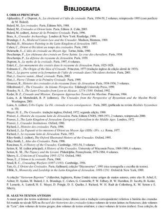 BIBLIOGRAFIA
I. OBRAS PRINCIPAIS
Alphandéry, P. e Dupront, A., La chrétienté et l’idée de croisade. Paris, 1954-59, 2 volumes, reimpressão 1995 (com posfácio
de M. Balard).
Balard, M., Les croisades. Paris, Éditions MA, 1988.
Balard, M., Croisades et Orient latin. Paris, Editora A. Colin, 2003.
Balard, M. (editor), Autour de la Prémière Croisade. Paris, 1996.
Boas, A., Crusader Archaeology. Londres & New York: Routledge, 1999.
Brundage, J. A., Medieval Canon Law and the Crusader. Madison, Montana, 1969.
Buchtal, H., Miniature Painting in the Latin Kingdom of Jerusalem. 1957.
Cahen, C., Orient et Occident au temps des croisades. Paris, 1983.
Delaruelle, E., L’idée de croisade au Moyen Age. Torino, Itália, 1980.
Deschamps, P., Les châteaux des croisés en Terre Sainte: Le crac des chevaliers. Paris, 1934.
Deschamps, P., La défense du royaume de Jerusalém. Paris, 1939.
Dupront, A., Le mythe de la croisade. Paris, 1997, 4 volumes.
Enlart, C., Les monuments des croisés dans le royaume de Jérusalem. Paris, 1925-1928.
Erdmann, C., The Origin of the Idea of Crusade. Princeton, 1977 (tradução inglesa da edição alemã de 1935).
Flori, J., La guerre sainte et la formation de l’idée de croisade dans l’Occident chrétien. Paris, 2001.
Flori, J., Guerre sainte, Jihad, croisade. Paris, 2002.
Flori, J., Pierre l’Ermite et la Prémière Croisade. Paris, 1999.
Grousset, R., Histoire des croisades et du royaume franc de Jérusalem. Paris, 1934-1936, 3 volumes.
Hillenbrand, C., The Crusades: An Islamic Perspective. Edinburgh University Press, 1999.
Housley, N. J., The Later Crusades from Lyon to Alcazar, 1274-1580. Oxford, 1992.
Kedar, B. Z., Crusade and Mission: European Approaches Toward the Muslims. Princeton, 1984.
Laiou, A. & Mottahedeh, R. P. (editores), The Crusades from the Perspective of Byzantium and the Muslim World.
Washington, 2001.
Laiou, A. (editor), Urbs Capta: La IVe. croisade et ses conséquences. Paris, 2005, (publicada na revista Réalités byzantines
n. 10).
Mayer, H. E., The Crusades. tradução inglesa, Oxford, 1972; segunda edição, 1988.
Prawer, J., Histoire du royaume latin de Jérusalem. Paris, Editora CNRS, 1969-1971, 2 volumes, reimpressão 2000.
Prawer, J., The Latin Kingdom of Jerusalem: European Colonialism in the Middle Ages. Londres, 1972.
Prawer, J., Crusader Institutions. Oxford, 1980.
Richard, J., Histoire des croisades. Paris, 1996.
Richard, J., La Papauté et les missions d’Orient au Moyen Âge (XIIIe.-XVe. s.). Roma, 1977.
Richard, J., Le royaume latin de Jérusalem. Paris, 1953.
Riley-Smith, J. (editor), The Oxford Illustrated History of the Crusades. Oxford, 1995.
Riley-Smith, J., Atlas des Croisades. Paris, 1996.
Runciman, S., A History of the Crusades. Cambridge, 1951-54, 3 volumes.
Setton, K. M. (editor principal), A History of the Crusades. University of Wisconsin Press, 1969-1989, 6 volumes.
Setton, K. M., The Papacy and the Levant. Philadelphia, Pennsylvania, 1974-1984, 4 volumes.
Siberry, E., Criticism of Crusading 1095-1274. Oxford, 1985.
Sivan, E., L’Islam et la croisade. Paris, 1968.
Smail, R. C., Crusading Warfare (1097-1193). Cambridge, 1956.
Tate, G., L’Orient des Croisades. Paris, Gallimard, coleção “Découvertes”, 1991 (rica iconografia e escolha de textos).
Tibble, S., Monarchy and Lordship in the Latin Kingdom of Jerusalem, 1099-1291. Oxford & New York, 1989.
A coleção “Variorum Reprints” (Aldershot, Inglaterra, Reino Unido) reúne artigos de muitos autores, entre eles B. Arbel, E.
Ashtor, D. Ayalon, M. Balard, J. A. Brundage, C. Cahen, G. Constable, P. W. Edbury, B. W. Hamilton, D. Jacoby, B. Kedar,
P. Lemerle, A. Luttrell, H. E. Mayer, D. Pringle, D. E. Queller, J. Richard, W. H. Rudt de Collenberg, K. M. Setton e E.
Siberry.
II. ALGUNS TEXTOS ANTIGOS
A maior parte dos textos ocidentais e orientais (estes últimos com a tradução correspondente) relativos à história das cruzadas
foi reunida no século XIX na Recueil des historiens des croisades (cinco volumes de textos latinos ou franceses; dois volumes
de “Leis”; dois volumes de textos gregos; dois volumes de textos armênios; e cinco volumes de textos árabes). Essa coleção, de
 